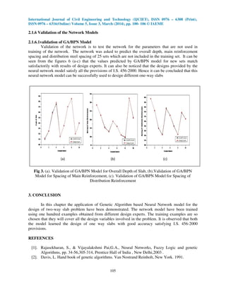 International Journal of Civil Engineering and Technology (IJCIET), ISSN 0976 – 6308 (Print),
ISSN 0976 – 6316(Online) Volume 5, Issue 3, March (2014), pp. 100- 106 © IAEME
105
2.1.6 Validation of the Network Models
2.1.6.1validation of GA/BPN Model
Validation of the network is to test the network for the parameters that are not used in
training of the network. The network was asked to predict the overall depth, main reinforcement
spacing and distribution steel spacing of 25 sets which are not included in the training set. It can be
seen from the figures 6 (a-c) that the values predicted by GA/BPN model for new sets match
satisfactorily with results of design experts. It can also be noticed that the designs provided by the
neural network model satisfy all the provisions of I.S. 456-2000. Hence it can be concluded that this
neural network model can be successfully used to design different one-way slabs
Fig 3. (a). Validation of GA/BPN Model for Overall Depth of Slab, (b).Validation of GA/BPN
Model for Spacing of Main Reinforcement, (c). Validation of GA/BPN Model for Spacing of
Distribution Reinforcement
3. CONCLUSION
In this chapter the application of Genetic Algorithm based Neural Network model for the
design of two-way slab problem have been demonstrated. The network model have been trained
using one hundred examples obtained from different design experts. The training examples are so
chosen that they will cover all the design variables involved in the problem. It is observed that both
the model learned the design of one way slabs with good accuracy satisfying I.S. 456-2000
provisions.
REFEENCES
[1]. Rajasekharan, S., & Vijayalakshmi Pai,G.A., Neural Networks, Fuzzy Logic and genetic
Algorithms, pp. 34-56,305-314, Prentice Hall of India , New Delhi,2003 .
[2]. Davis, L. Hand book of genetic algorithms. Van Nostrand Reinholt, New York. 1991.
(a) (b) (c)
 