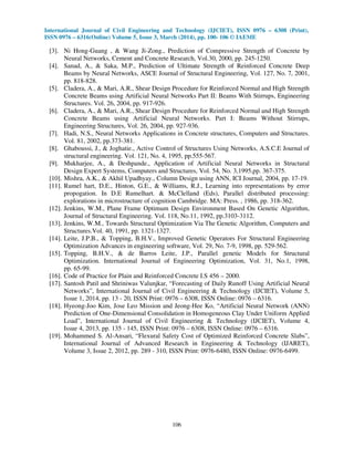 International Journal of Civil Engineering and Technology (IJCIET), ISSN 0976 – 6308 (Print),
ISSN 0976 – 6316(Online) Volume 5, Issue 3, March (2014), pp. 100- 106 © IAEME
106
[3]. Ni Hong-Guang , & Wang Ji-Zong., Prediction of Compressive Strength of Concrete by
Neural Networks, Cement and Concrete Research, Vol.30, 2000, pp. 245-1250.
[4]. Sanad, A., & Saka, M.P., Prediction of Ultimate Strength of Reinforced Concrete Deep
Beams by Neural Networks, ASCE Journal of Structural Engineering, Vol. 127, No. 7, 2001,
pp. 818-828.
[5]. Cladera, A., & Mari, A.R., Shear Design Procedure for Reinforced Normal and High Strength
Concrete Beams using Artificial Neural Networks Part II: Beams With Stirrups, Engineering
Structures. Vol. 26, 2004, pp. 917-926.
[6]. Cladera, A., & Mari, A.R., Shear Design Procedure for Reinforced Normal and High Strength
Concrete Beams using Artificial Neural Networks. Part I: Beams Without Stirrups,
Engineering Structures, Vol. 26, 2004, pp. 927-936.
[7]. Hadi, N.S., Neural Networks Applications in Concrete structures, Computers and Structures.
Vol. 81, 2002, pp.373-381.
[8]. Ghaboussi, J., & Joghatie., Active Control of Structures Using Networks, A.S.C.E Journal of
structural engineering. Vol. 121, No. 4, 1995, pp.555-567.
[9]. Mukharjee, A., & Deshpande., Application of Artificial Neural Networks in Structural
Design Expert Systems, Computers and Structures, Vol. 54, No. 3,1995,pp. 367-375.
[10]. Mishra, A.K., & Akhil Upadhyay., Column Design using ANN, ICI Journal, 2004, pp. 17-19.
[11]. Rumel hart, D.E., Hinton, G.E., & Williams, R.J., Learning into representations by error
propogation. In D.E Rumelhart. & McClelland (Eds), Parallel distributed processing:
explorations in microstructure of cognition Cambridge. MA: Press. , 1986, pp. 318-362.
[12]. Jenkins, W.M., Plane Frame Optimum Design Environment Based On Genetic Algorithm,
Journal of Structural Engineering. Vol. 118, No.11, 1992, pp.3103-3112.
[13]. Jenkins, W.M., Towards Structural Optimization Via The Genetic Algorithm, Computers and
Structures.Vol. 40, 1991, pp. 1321-1327.
[14]. Leite, J.P.B., & Topping, B.H.V., Improved Genetic Operators For Structural Engineering
Optimization Advances in engineering software, Vol. 29, No. 7-9, 1998, pp. 529-562.
[15]. Topping, B.H.V., & de Barros Leite, J.P., Parallel genetic Models for Structural
Optimization. International Journal of Engineering Optimization, Vol. 31, No.1, 1998,
pp. 65-99.
[16]. Code of Practice for Plain and Reinforced Concrete I.S 456 – 2000.
[17]. Santosh Patil and Shriniwas Valunjkar, “Forecasting of Daily Runoff Using Artificial Neural
Networks”, International Journal of Civil Engineering & Technology (IJCIET), Volume 5,
Issue 1, 2014, pp. 13 - 20, ISSN Print: 0976 – 6308, ISSN Online: 0976 – 6316.
[18]. Hyeong-Joo Kim, Jose Leo Mission and Jeong-Hee Ko, “Artificial Neural Network (ANN)
Prediction of One-Dimensional Consolidation in Homogeneous Clay Under Uniform Applied
Load”, International Journal of Civil Engineering & Technology (IJCIET), Volume 4,
Issue 4, 2013, pp. 135 - 145, ISSN Print: 0976 – 6308, ISSN Online: 0976 – 6316.
[19]. Mohammed S. Al-Ansari, “Flexural Safety Cost of Optimized Reinforced Concrete Slabs”,
International Journal of Advanced Research in Engineering & Technology (IJARET),
Volume 3, Issue 2, 2012, pp. 289 - 310, ISSN Print: 0976-6480, ISSN Online: 0976-6499.
 