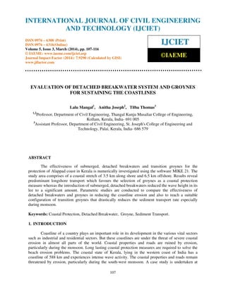 International Journal of Civil Engineering and Technology (IJCIET), ISSN 0976 – 6308 (Print),
ISSN 0976 – 6316(Online) Volume 5, Issue 3, March (2014), pp. 100- 116 © IAEME
107
EVALUATION OF DETACHED BREAKWATER SYSTEM AND GROYNES
FOR SUSTAINING THE COASTLINES
Lalu Mangal1
, Anitha Joseph2
, Tilba Thomas3
1,2
Professor, Department of Civil Engineering, Thangal Kunju Musaliar College of Engineering,
Kollam, Kerala, India- 691 005
3
Assistant Professor, Department of Civil Engineering, St. Joseph's College of Engineering and
Technology, Palai, Kerala, India- 686 579
ABSTRACT
The effectiveness of submerged, detached breakwaters and transition groynes for the
protection of Alappad coast in Kerala is numerically investigated using the software MIKE 21. The
study area comprises of a coastal stretch of 3.5 km along shore and 6.5 km offshore. Results reveal
predominant longshore transport which favours the selection of groynes as a coastal protection
measure whereas the introduction of submerged, detached breakwaters reduced the wave height in its
lee to a significant amount. Parametric studies are conducted to compare the effectiveness of
detached breakwaters and groynes in reducing the coastline erosion and also to reach a suitable
configuration of transition groynes that drastically reduces the sediment transport rate especially
during monsoon.
Keywords: Coastal Protection, Detached Breakwater, Groyne, Sediment Transport.
1. INTRODUCTION
Coastline of a country plays an important role in its development in the various vital sectors
such as industrial and residential sectors. But these coastlines are under the threat of severe coastal
erosion in almost all parts of the world. Coastal properties and roads are ruined by erosion,
particularly during the monsoon. Long lasting coastal protection measures are required to solve the
beach erosion problems. The coastal state of Kerala, lying in the western coast of India has a
coastline of 588 km and experiences intense wave activity. The coastal properties and roads remain
threatened by erosion, particularly during the south-west monsoon. A case study is undertaken at
INTERNATIONAL JOURNAL OF CIVIL ENGINEERING
AND TECHNOLOGY (IJCIET)
ISSN 0976 – 6308 (Print)
ISSN 0976 – 6316(Online)
Volume 5, Issue 3, March (2014), pp. 107-116
© IAEME: www.iaeme.com/ijciet.asp
Journal Impact Factor (2014): 7.9290 (Calculated by GISI)
www.jifactor.com
IJCIET
©IAEME
 