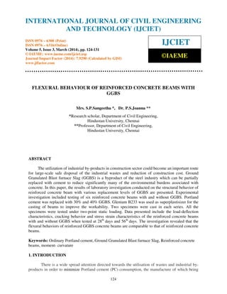 International Journal of Civil Engineering and Technology (IJCIET), ISSN 0976 – 6308 (Print),
ISSN 0976 – 6316(Online) Volume 5, Issue 3, March (2014), pp. 124-131 © IAEME
124
FLEXURAL BEHAVIOUR OF REINFORCED CONCRETE BEAMS WITH
GGBS
Mrs. S.P.Sangeetha *, Dr. P.S.Joanna **
*Research scholar, Department of Civil Engineering,
Hindustan University, Chennai
**Professor, Department of Civil Engineering,
Hindustan University, Chennai
ABSTRACT
The utilization of industrial by-products in construction sector could become an important route
for large-scale safe disposal of the industrial wastes and reduction of construction cost. Ground
Granulated Blast furnace Slag (GGBS) is a byproduct of the steel industry which can be partially
replaced with cement to reduce significantly many of the environmental burdens associated with
concrete. In this paper, the results of laboratory investigation conducted on the structural behavior of
reinforced concrete beam with various replacement levels of GGBS are presented. Experimental
investigation included testing of six reinforced concrete beams with and without GGBS. Portland
cement was replaced with 30% and 40% GGBS. Glenium B233 was used as superplastisizer for the
casting of beams to improve the workability. Two specimens were cast in each series. All the
specimens were tested under two-point static loading. Data presented include the load-deflection
characteristics, cracking behavior and stress strain characteristics of the reinforced concrete beams
with and without GGBS when tested at 28th
days and 56th
days. The investigation revealed that the
flexural behaviors of reinforced GGBS concrete beams are comparable to that of reinforced concrete
beams.
Keywords: Ordinary Portland cement, Ground Granulated Blast furnace Slag, Reinforced concrete
beams, moment- curvature
1. INTRODUCTION
There is a wide spread attention directed towards the utilisation of wastes and industrial by-
products in order to minimize Portland cement (PC) consumption, the manufacture of which being
INTERNATIONAL JOURNAL OF CIVIL ENGINEERING
AND TECHNOLOGY (IJCIET)
ISSN 0976 – 6308 (Print)
ISSN 0976 – 6316(Online)
Volume 5, Issue 3, March (2014), pp. 124-131
© IAEME: www.iaeme.com/ijciet.asp
Journal Impact Factor (2014): 7.9290 (Calculated by GISI)
www.jifactor.com
IJCIET
©IAEME
 