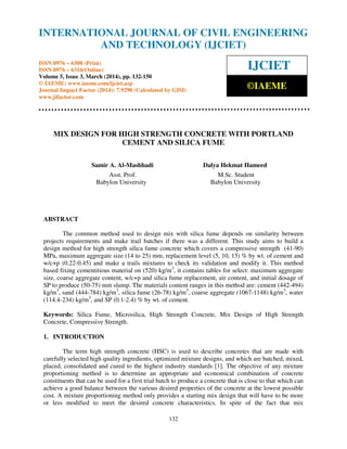 International Journal of Civil Engineering and Technology (IJCIET), ISSN 0976 – 6308 (Print),
ISSN 0976 – 6316(Online) Volume 5, Issue 3, March (2014), pp. 132- 150 © IAEME
132
MIX DESIGN FOR HIGH STRENGTH CONCRETE WITH PORTLAND
CEMENT AND SILICA FUME
Samir A. Al-Mashhadi Dalya Hekmat Hameed
Asst. Prof. M.Sc. Student
Babylon University Babylon University
ABSTRACT
The common method used to design mix with silica fume depends on similarity between
projects requirements and make trail batches if there was a different. This study aims to build a
design method for high strength silica fume concrete which covers a compressive strength (41-90)
MPa, maximum aggregate size (14 to 25) mm, replacement level (5, 10, 15) % by wt. of cement and
w/c+p (0.22-0.45) and make a trails mixtures to check its validation and modify it. This method
based fixing cementitious material on (520) kg/m3
, it contains tables for select: maximum aggregate
size, coarse aggregate content, w/c+p and silica fume replacement, air content, and initial dosage of
SP to produce (50-75) mm slump. The materials content ranges in this method are: cement (442-494)
kg/m3
, sand (444-784) kg/m3
, silica fume (26-78) kg/m3
, coarse aggregate (1067-1148) kg/m3
, water
(114.4-234) kg/m3
, and SP (0.1-2.4) % by wt. of cement.
Keywords: Silica Fume, Microsilica, High Strength Concrete, Mix Design of High Strength
Concrete, Compressive Strength.
1. INTRODUCTION
The term high strength concrete (HSC) is used to describe concretes that are made with
carefully selected high quality ingredients, optimized mixture designs, and which are batched, mixed,
placed, consolidated and cured to the highest industry standards ]1[ . The objective of any mixture
proportioning method is to determine an appropriate and economical combination of concrete
constituents that can be used for a first trial batch to produce a concrete that is close to that which can
achieve a good balance between the various desired properties of the concrete at the lowest possible
cost. A mixture proportioning method only provides a starting mix design that will have to be more
or less modified to meet the desired concrete characteristics. In spite of the fact that mix
INTERNATIONAL JOURNAL OF CIVIL ENGINEERING
AND TECHNOLOGY (IJCIET)
ISSN 0976 – 6308 (Print)
ISSN 0976 – 6316(Online)
Volume 5, Issue 3, March (2014), pp. 132-150
© IAEME: www.iaeme.com/ijciet.asp
Journal Impact Factor (2014): 7.9290 (Calculated by GISI)
www.jifactor.com
IJCIET
©IAEME
 