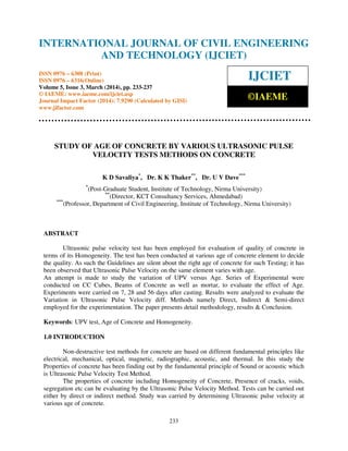 International Journal of Civil Engineering and Technology (IJCIET), ISSN 0976 – 6308 (Print),
ISSN 0976 – 6316(Online) Volume 5, Issue 3, March (2014), pp. 233-237 © IAEME
233
STUDY OF AGE OF CONCRETE BY VARIOUS ULTRASONIC PULSE
VELOCITY TESTS METHODS ON CONCRETE
K D Savaliya*
, Dr. K K Thaker**
, Dr. U V Dave***
*
(Post-Graduate Student, Institute of Technology, Nirma University)
**
(Director, KCT Consultancy Services, Ahmedabad)
***
(Professor, Department of Civil Engineering, Institute of Technology, Nirma University)
ABSTRACT
Ultrasonic pulse velocity test has been employed for evaluation of quality of concrete in
terms of its Homogeneity. The test has been conducted at various age of concrete element to decide
the quality. As such the Guidelines are silent about the right age of concrete for such Testing; it has
been observed that Ultrasonic Pulse Velocity on the same element varies with age.
An attempt is made to study the variation of UPV versus Age. Series of Experimental were
conducted on CC Cubes, Beams of Concrete as well as mortar, to evaluate the effect of Age.
Experiments were carried on 7, 28 and 56 days after casting. Results were analyzed to evaluate the
Variation in Ultrasonic Pulse Velocity diff. Methods namely Direct, Indirect & Semi-direct
employed for the experimentation. The paper presents detail methodology, results & Conclusion.
Keywords: UPV test, Age of Concrete and Homogeneity.
1.0 INTRODUCTION
Non-destructive test methods for concrete are based on different fundamental principles like
electrical, mechanical, optical, magnetic, radiographic, acoustic, and thermal. In this study the
Properties of concrete has been finding out by the fundamental principle of Sound or acoustic which
is Ultrasonic Pulse Velocity Test Method.
The properties of concrete including Homogeneity of Concrete, Presence of cracks, voids,
segregation etc can be evaluating by the Ultrasonic Pulse Velocity Method. Tests can be carried out
either by direct or indirect method. Study was carried by determining Ultrasonic pulse velocity at
various age of concrete.
INTERNATIONAL JOURNAL OF CIVIL ENGINEERING
AND TECHNOLOGY (IJCIET)
ISSN 0976 – 6308 (Print)
ISSN 0976 – 6316(Online)
Volume 5, Issue 3, March (2014), pp. 233-237
© IAEME: www.iaeme.com/ijciet.asp
Journal Impact Factor (2014): 7.9290 (Calculated by GISI)
www.jifactor.com
IJCIET
©IAEME
 