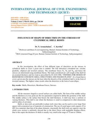 International Journal of Civil Engineering and Technology (IJCIET), ISSN 0976 – 6308 (Print),
ISSN 0976 – 6316(Online) Volume 5, Issue 3, March (2014), pp. 238-244 © IAEME
238
INFLUENCE OF SHAPE OF DIRECTRIX ON THE STRESSES OF
CYLINDRICAL SHELL ROOFS
Dr. N. Arunachalam1
, C. Kavitha2
1
(Professor and Dean of civil engineering, Bannari Amman Institute of Technology,
Sathyamangalam)
2
(M.E (structural Engg) II year, Bannari Amman Institute of Technology, Sathyamangalam)
ABSTRACT
In this investigation, the effect of four different types of directrices on the stresses in
cylindrical shells to cover a given area is studied. The four directrices considered are: circular,
parabolic, elliptical and inverted catenary. The membrane forces Nx, Nφ and Nxφ and hence the
stresses are determined using membrane theory. The loads considered are: self weight of the shell for
an assumed thickness and live load as prescribed by IS 2210-1988, “CRITERIA FOR DESIGN OF
REINFORCED CONCRETE SHELL STRUCTURES AND FOLDED PLATES”. It is found that to
cover a given area the stresses are the least when the directrix of the cylindrical shell is in the form of
inverted catenary. The highest values results when the directrixis in the form of semi ellipse.
Key words: Shells, Directrices, Membrane Forces, Stresses.
1. INTRODUCTION
All the structures shaped as curved surfaces are called shells. The form of the middle surface
and the thickness at every point are the two parameters required to define the geometry of the shell.
The middle surface is the surface that bisects the shell thickness. A shell may have a uniform or
varying thickness. Thin shell is one where the thickness is small in comparison to other dimensions
and its radius of curvature.
Shells or skin roofs are preferable to plane roofs since they can be used to cover large floor
spaces with economical use of materials of construction. The use of cured space roofs requires 25 to
40% less materials than that of the plane elements, structurally the shell roofs are superior since the
whole cross section is uniformly stressed due to the direct forces with negligible bending effects.
Due to this aspect the thickness of shells is usually very small in the range of 75 mm to 150mm.
INTERNATIONAL JOURNAL OF CIVIL ENGINEERING
AND TECHNOLOGY (IJCIET)
ISSN 0976 – 6308 (Print)
ISSN 0976 – 6316(Online)
Volume 5, Issue 3, March (2014), pp. 238-244
© IAEME: www.iaeme.com/ijciet.asp
Journal Impact Factor (2014): 7.9290 (Calculated by GISI)
www.jifactor.com
IJCIET
©IAEME
 