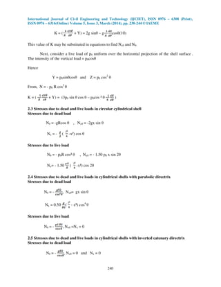 International Journal of Civil Engineering and Technology (IJCIET), ISSN 0976 – 6308 (Print),
ISSN 0976 – 6316(Online) Volume 5, Issue 3, March (2014), pp. 238-244 © IAEME
240
K = ( + Y) = 2g sinθ – g cosθ(10)
This value of K may be substituted in equations to find Nxθ and Nθ.
Next, consider a live load of p0 uniform over the horizontal projection of the shell surface .
The intensity of the vertical load = p0cosθ
Hence
Y = p0sinθcosθ and Z = p0 cos2
θ
From, N = - p0 R cos2
θ
K = ( + Y) = (3p0 sin θ cos θ – p0cos ² θ )
2.3 Stresses due to dead and live loads in circular cylindrical shell
Stresses due to dead load
Nθ = -gRcos θ , Nxθ = -2gx sin θ
Nx = - ( -x²) cos θ
Stresses due to live load
Nθ = - p0R cos² θ , Nxθ = - 1.50 p0 x sin 2θ
Nx= - 1.50 ( -x²) cos 2θ
2.4 Stresses due to dead and live loads in cylindrical shells with parabolic directrix
Stresses due to dead load
Nθ = - , Nxθ= gx sin θ
Nx = 0.50 ( - x²) cos4
θ
Stresses due to live load
Nθ = - , Nxθ =Nx = 0
2.5 Stresses due to dead and live loads in cylindrical shells with inverted catenary directrix
Stresses due to dead load
Nθ = - , Nxθ = 0 and Nx = 0
 