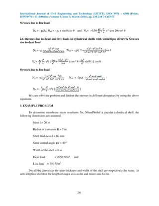 International Journal of Civil Engineering and Technology (IJCIET), ISSN 0976 – 6308 (Print),
ISSN 0976 – 6316(Online) Volume 5, Issue 3, March (2014), pp. 238-244 © IAEME
241
Stresses due to live load
Nθ = - p0R0 ,Nxθ = - p0 x sin θ cos θ and Nx= - 0.50 ( - x²) cos 2θ cos² θ
2.6 Stresses due to dead and live loads in cylindrical shells with semiellipse directrix Stresses
due to dead load
Nθ = -g Nxθ = - gx[ 2 + sin θ
Nx = - ( - x²) [ + ( cos ² θ – sin²θ ) ] cos θ
Stresses due to live load
Nθ = -p0 Nxθ = -3p0x ( )
Nx = - p0( - x²) [ ]
We can solve the problem and findout the stresses in different directrices by using the above
equations.
3. EXAMPLE PROBLEM
To determine membrane stress resultants Nx, NθandNxθof a circular cylindrical shell, the
following dimensions are assumed.
Span L= 20 m
Radius of curvature R = 7 m
Shell thickness d = 60 mm
Semi central angle = 40
Width of the shell = 8 m
Dead load = 2650 N/m² and
Live load = 750 N/m2
For all the directrices the span thickness and width of the shell are respectively the same. In
semi elliptical directrix the length of major axis a=4m and minor axis b=3m.
 