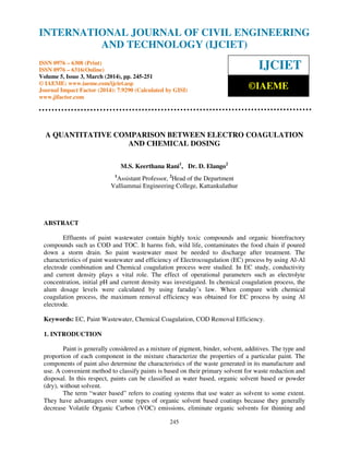 International Journal of Civil Engineering and Technology (IJCIET), ISSN 0976 – 6308 (Print),
ISSN 0976 – 6316(Online) Volume 5, Issue 3, March (2014), pp. 245-251 © IAEME
245
A QUANTITATIVE COMPARISON BETWEEN ELECTRO COAGULATION
AND CHEMICAL DOSING
M.S. Keerthana Rani1
, Dr. D. Elango2
1
Assistant Professor, 2
Head of the Department
Valliammai Engineering College, Kattankulathur
ABSTRACT
Effluents of paint wastewater contain highly toxic compounds and organic biorefractory
compounds such as COD and TOC. It harms fish, wild life, contaminates the food chain if poured
down a storm drain. So paint wastewater must be needed to discharge after treatment. The
characteristics of paint wastewater and efficiency of Electrocoagulation (EC) process by using Al-Al
electrode combination and Chemical coagulation process were studied. In EC study, conductivity
and current density plays a vital role. The effect of operational parameters such as electrolyte
concentration, initial pH and current density was investigated. In chemical coagulation process, the
alum dosage levels were calculated by using faraday’s law. When compare with chemical
coagulation process, the maximum removal efficiency was obtained for EC process by using Al
electrode.
Keywords: EC, Paint Wastewater, Chemical Coagulation, COD Removal Efficiency.
1. INTRODUCTION
Paint is generally considered as a mixture of pigment, binder, solvent, additives. The type and
proportion of each component in the mixture characterize the properties of a particular paint. The
components of paint also determine the characteristics of the waste generated in its manufacture and
use. A convenient method to classify paints is based on their primary solvent for waste reduction and
disposal. In this respect, paints can be classified as water based, organic solvent based or powder
(dry), without solvent.
The term “water based” refers to coating systems that use water as solvent to some extent.
They have advantages over some types of organic solvent based coatings because they generally
decrease Volatile Organic Carbon (VOC) emissions, eliminate organic solvents for thinning and
INTERNATIONAL JOURNAL OF CIVIL ENGINEERING
AND TECHNOLOGY (IJCIET)
ISSN 0976 – 6308 (Print)
ISSN 0976 – 6316(Online)
Volume 5, Issue 3, March (2014), pp. 245-251
© IAEME: www.iaeme.com/ijciet.asp
Journal Impact Factor (2014): 7.9290 (Calculated by GISI)
www.jifactor.com
IJCIET
©IAEME
 