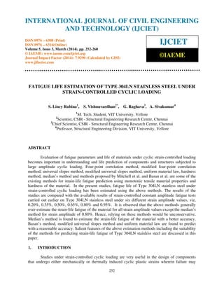 International Journal of Civil Engineering and Technology (IJCIET), ISSN 0976 – 6308 (Print),
ISSN 0976 – 6316(Online) Volume 5, Issue 3, March (2014), pp. 252-260 © IAEME
252
FATIGUE LIFE ESTIMATION OF TYPE 304LN STAINLESS STEEL UNDER
STRAIN-CONTROLLED CYCLIC LOADING
S. Lincy Rubina1
, S. Vishnuvardhan2*
, G. Raghava3
, A. Sivakumar4
1
M. Tech. Student, VIT University, Vellore
2
Scientist, CSIR - Structural Engineering Research Centre, Chennai
3
Chief Scientist, CSIR - Structural Engineering Research Centre, Chennai
4
Professor, Structural Engineering Division, VIT University, Vellore
ABSTRACT
Evaluation of fatigue parameters and life of materials under cyclic strain-controlled loading
becomes important in understanding and life prediction of components and structures subjected to
large amplitude cyclic loading. Four-point correlation method, modified four-point correlation
method, universal slopes method, modified universal slopes method, uniform material law, hardness
method, median’s method and methods proposed by Mitchell et al. and Basan et al. are some of the
existing methods for strain-life fatigue prediction using monotonic tensile material properties and
hardness of the material. In the present studies, fatigue life of Type 304LN stainless steel under
strain-controlled cyclic loading has been estimated using the above methods. The results of the
studies are compared with the available results of strain-controlled constant amplitude fatigue tests
carried out earlier on Type 304LN stainless steel under six different strain amplitude values, viz,
0.20%, 0.35%, 0.50%, 0.65%, 0.80% and 0.95%. It is observed that the above methods generally
over-estimate the strain-life fatigue of the material for all strain amplitude values except the median’s
method for strain amplitude of 0.80%. Hence, relying on these methods would be unconservative.
Median’s method is found to estimate the strain-life fatigue of the material with a better accuracy.
Basan’s method, modified universal slopes method and uniform material law are found to predict
with a reasonable accuracy. Salient features of the above estimation methods including the suitability
of the methods for predicting strain-life fatigue of Type 304LN stainless steel are discussed in this
paper.
1. INTRODUCTION
Studies under strain-controlled cyclic loading are very useful in the design of components
that undergo either mechanically or thermally induced cyclic plastic strains wherein failure may
INTERNATIONAL JOURNAL OF CIVIL ENGINEERING
AND TECHNOLOGY (IJCIET)
ISSN 0976 – 6308 (Print)
ISSN 0976 – 6316(Online)
Volume 5, Issue 3, March (2014), pp. 252-260
© IAEME: www.iaeme.com/ijciet.asp
Journal Impact Factor (2014): 7.9290 (Calculated by GISI)
www.jifactor.com
IJCIET
©IAEME
 