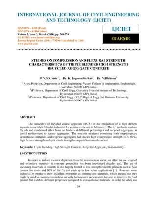 International Journal of Civil Engineering and Technology (IJCIET), ISSN 0976 – 6308 (Print),
ISSN 0976 – 6316(Online) Volume 5, Issue 3, March (2014), pp. 268-274 © IAEME
268
STUDIES ON COMPRESSION AND FLEXURAL STRENGTH
CHARACTERISTICS OF TRIPLE BLENDED HIGH STRENGTH
RECYCLED AGGREGATE CONCRETE
M.V.S.S. Sastri1
, Dr. K. Jagannadha Rao2
, Dr. V. Bhiksma3
1
(Assoc.Professor, Department of Civil Engineering, Vasavi College of Engineering, Ibrahimbagh,
Hyderabad- 500031 (AP), India)
2
(Professor, Department of Civil Engg. Chaitanya Bharathi Institute of Technology,
Hyderabad-500075 (AP) India)
3
(Professor, Department of Civil Engg, O.U.College of Engg (A). Osmania University,
Hyderabad-500007 (AP) India)
ABSTRACT
The suitability of recycled coarse aggregate (RCA) in the production of a high-strength
concrete using triple blended industrial by-products is tested in laboratory. The by-products used are
fly ash and condensed silica fume as binders at different percentages and recycled aggregates as
partial replacement to natural aggregates. The concrete mixtures containing both supplementary
cementitious materials and recycled aggregates had shown high compressive strength (>70 MPa),
high flexural strength and split tensile strength compared to control concrete.
Keywords: Triple Blending, High Strength Concrete, Recycled Aggregate, Sustainability.
1.0 INTRODUCTION
In order to reduce resource depletion from the construction sector, an effort to use recycled
and secondary materials in concrete production has been introduced decades ago. The use of
secondary materials in concrete is still largely limited to low-strength concrete products such as base
courses for roads and 80% of the fly ash ends up in low value applications [1]. However, some
industrial by-products show excellent properties as construction materials, which means that they
could be used in concrete production not only for resource preservation but also to improve the final
product but exhibits different properties compared to conventional materials. In order to safely use
INTERNATIONAL JOURNAL OF CIVIL ENGINEERING
AND TECHNOLOGY (IJCIET)
ISSN 0976 – 6308 (Print)
ISSN 0976 – 6316(Online)
Volume 5, Issue 3, March (2014), pp. 268-274
© IAEME: www.iaeme.com/ijciet.asp
Journal Impact Factor (2014): 7.9290 (Calculated by GISI)
www.jifactor.com
IJCIET
©IAEME
 