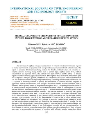 International Journal of Civil Engineering and Technology (IJCIET), ISSN 0976 – 6308 (Print), ISSN
0976 – 6316(Online) Volume 5, Issue 3, March (2014), pp. 317-326 © IAEME
317
RESIDUAL COMPRESSIVE STRENGTHS OF FLY ASH CONCRETES
EXPOSED TO ONE YEAR OF ACCELERATED SULPHATE ATTACK
Rajamane N. P.1
, Dattatreya J. K.2
, D. Sabitha3
1
Head, CACR, SRM University, Kattankulathur (Ex-SERC),
2
Professor, Dept. of Civil Engg, SIT, Tumkur (Ex-SERC),
3
Scientist, CSIR-NGRI, Hyderabad
ABSTRACT
The presence of sulphate ion causes deterioration of concrete structural components exposed
to marine environments or placed in soils and groundwater contaminated with sulphate salts. This
aspect of concrete deterioration is being studied for decades. Sulphate attack on concrete is a
complex process involving many factors such as cement type, sulphate cation type, sulphate
concentration and exposure period. The sulphate ions react with C3A and Ca (OH)2 , to produce
expansive and/or softening types of deterioration. The sulphate attack in marine environment gives
rise to expansive ettringite, gypsum, and brucite and sometimes is associated with calcite formation.
The use of blended cements incorporating supplementary cementing materials and cements with low
C3A content is becoming common to prevent the deterioration of concrete structures subjected to
aggressive sulphate environments, even though it has been reported that the limitation on C3A
content is not the general answer to the problem of sulphate attack. This paper presents the results of
an investigation on the performance of fly ash blended cement (made in cement plants or on site)
concrete mixtures with immersion period of up to 12 months in environments characterized by the
presence of mixed magnesium-sodium sulphates. The concrete mixtures of basically, M25 grade,
comprise one Portland cement (OPC) (with w/c=0.55), one Portland Pozzolana Cement (PPC) i.e.
factory blended cement contacting fly ash (with w/c=0.55), and one on site fly ash based blended
concretes (water-to-binder ratio of 0. 50). Deterioration of concrete due to mixed sulphate attack
(sulphates of sodium and magnesium) was evaluated by assessing concrete visual inspection, weight
loss and strength loss at periodic intervals throughout the immersion period of 12 months. The test
data shows that sulphate attack cannot be prevented by only any one of three common factors: low
w/c, low calcium hydroxide content, or low C3A content. Lowering w/c has a deleterious effect on
the resistance of concrete exposed to magnesium sulphate, as at low values of w/c, there is limited
pore space to accommodate the products of reactions with sulphate, namely, magnesium silicate
INTERNATIONAL JOURNAL OF CIVIL ENGINEERING
AND TECHNOLOGY (IJCIET)
ISSN 0976 – 6308 (Print)
ISSN 0976 – 6316(Online)
Volume 5, Issue 3, March (2014), pp. 317-326
© IAEME: www.iaeme.com/ijciet.asp
Journal Impact Factor (2014): 7.9290 (Calculated by GISI)
www.jifactor.com
IJCIET
©IAEME
 