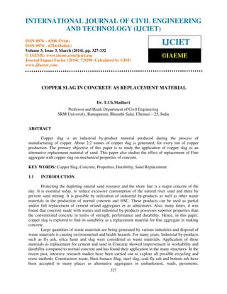 International Journal of Civil Engineering and Technology (IJCIET), ISSN 0976 – 6308 (Print), ISSN
0976 – 6316(Online) Volume 5, Issue 3, March (2014), pp. 327-332 © IAEME
327
COPPER SLAG IN CONCRETE AS REPLACEMENT MATERIAL
Dr. T.Ch.Madhavi
Professor and Head, Department of Civil Engineering
SRM University, Ramapuram, Bharathi Salai, Chennai – 25, India
ABSTRACT
Copper slag is an industrial by-product material produced during the process of
manufacturing of copper. About 2.2 tonnes of copper slag is generated, for every ton of copper
production. The primary objective of this paper is to study the application of copper slag as an
alternative replacement material of sand. This paper also studies the effect of replacement of Fine
aggregate with copper slag on mechanical properties of concrete.
KEY WORDS: Copper Slag, Concrete, Properties, Durability, Sand Replacement
1.1 INTRODUCTION
Protecting the depleting natural sand resource and the shore line is a major concern of the
day. It is essential today, to reduce excessive consumption of the natural river sand and there by
prevent sand mining. It is possible by utilization of industrial by-products as well as other waste
materials in the production of normal concrete and HSC. These products can be used as partial
and/or full replacement of cement or/and aggregates or as admixtures. Also, many times, it was
found that concrete made with wastes and industrial by-products possesses superior properties than
the conventional concrete in terms of strength, performance and durability. Hence, in this paper,
copper slag is explored to find its suitability as a replacement material for fine aggregate in making
concrete.
Large quantities of waste materials are being generated by various industries and disposal of
waste materials is causing environmental and health hazards. For many years, Industrial by-products
such as fly ash, silica fume and slag were considered as waste materials. Application of these
materials as replacement for cement and sand in Concrete showed improvement in workability and
durability compared to normal concrete and has found their application in the many structures. In the
recent past, intensive research studies have been carried out to explore all possible recycling and
reuse methods. Construction waste, blast furnace Slag, steel slag, coal fly ash and bottom ash have
been accepted in many places as alternative aggregates in embankment, roads, pavements,
INTERNATIONAL JOURNAL OF CIVIL ENGINEERING
AND TECHNOLOGY (IJCIET)
ISSN 0976 – 6308 (Print)
ISSN 0976 – 6316(Online)
Volume 5, Issue 3, March (2014), pp. 327-332
© IAEME: www.iaeme.com/ijciet.asp
Journal Impact Factor (2014): 7.9290 (Calculated by GISI)
www.jifactor.com
IJCIET
©IAEME
 