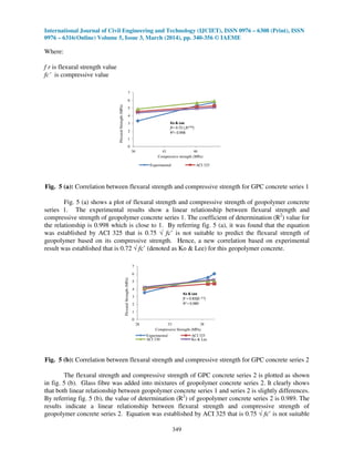 International Journal of Civil Engineering and Technology (IJCIET), ISSN 0976 – 6308 (Print), ISSN
0976 – 6316(Online) Volume 5, Issue 3, March (2014), pp. 340-356 © IAEME
349
Where:
f r is flexural strength value
fc’ is compressive value
0
1
2
3
4
5
6
7
36 41 46
FlexuralStrength(MPa)
Compressive strength (MPa)
Experimental ACI 325
Ko & Lee
fr= 0.72 ( fc0.50)
R2= 0.998
Fig. 5 (a): Correlation between flexural strength and compressive strength for GPC concrete series 1
Fig. 5 (a) shows a plot of flexural strength and compressive strength of geopolymer concrete
series 1. The experimental results show a linear relationship between flexural strength and
compressive strength of geopolymer concrete series 1. The coefficient of determination (R2
) value for
the relationship is 0.998 which is close to 1. By referring fig. 5 (a), it was found that the equation
was established by ACI 325 that is 0.75 √ fc’ is not suitable to predict the flexural strength of
geopolymer based on its compressive strength. Hence, a new correlation based on experimental
result was established that is 0.72 √ fc’ (denoted as Ko & Lee) for this geopolymer concrete.
0
1
2
3
4
5
6
7
28 33 38
FlexuralStrength(MPa)
Compressive Strength (MPa)
Experimental ACI 325
ACI 330 Ko & Lee
Ko & Lee
fr = 0.83(fc 0.5)
R2 = 0.989
Fig. 5 (b): Correlation between flexural strength and compressive strength for GPC concrete series 2
The flexural strength and compressive strength of GPC concrete series 2 is plotted as shown
in fig. 5 (b). Glass fibre was added into mixtures of geopolymer concrete series 2. It clearly shows
that both linear relationship between geopolymer concrete series 1 and series 2 is slightly differences.
By referring fig. 5 (b), the value of determination (R2
) of geopolymer concrete series 2 is 0.989. The
results indicate a linear relationship between flexural strength and compressive strength of
geopolymer concrete series 2. Equation was established by ACI 325 that is 0.75 √ fc’ is not suitable
 