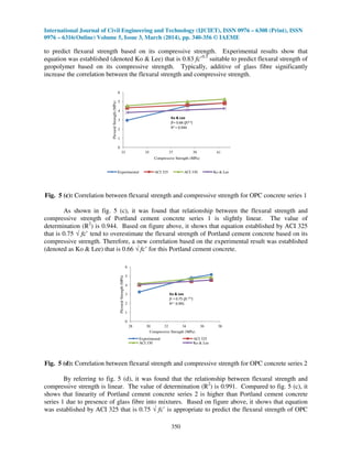 International Journal of Civil Engineering and Technology (IJCIET), ISSN 0976 – 6308 (Print), ISSN
0976 – 6316(Online) Volume 5, Issue 3, March (2014), pp. 340-356 © IAEME
350
to predict flexural strength based on its compressive strength. Experimental results show that
equation was established (denoted Ko & Lee) that is 0.83 fc’0.5
suitable to predict flexural strength of
geopolymer based on its compressive strength. Typically, additive of glass fibre significantly
increase the correlation between the flexural strength and compressive strength.
0
1
2
3
4
5
6
33 35 37 39 41
FlexuralStrength(MPa)
Compressive Strength (MPa)
Experimental ACI 325 ACI 330 Ko & Lee
Ko & Lee
fr= 0.66 (fc0.5)
R2 = 0.944
Fig. 5 (c): Correlation between flexural strength and compressive strength for OPC concrete series 1
As shown in fig. 5 (c), it was found that relationship between the flexural strength and
compressive strength of Portland cement concrete series 1 is slightly linear. The value of
determination (R2
) is 0.944. Based on figure above, it shows that equation established by ACI 325
that is 0.75 √ fc’ tend to overestimate the flexural strength of Portland cement concrete based on its
compressive strength. Therefore, a new correlation based on the experimental result was established
(denoted as Ko & Lee) that is 0.66 √ fc’ for this Portland cement concrete.
0
1
2
3
4
5
6
28 30 32 34 36 38
FlexuralStrength(MPa)
Compressive Strength (MPa)
Experimental ACI 325
ACI 330 Ko & Lee
Ko & Lee
fr = 0.75 (fc 0.5)
R2 = 0.991
Fig. 5 (d): Correlation between flexural strength and compressive strength for OPC concrete series 2
By referring to fig. 5 (d), it was found that the relationship between flexural strength and
compressive strength is linear. The value of determination (R2
) is 0.991. Compared to fig. 5 (c), it
shows that linearity of Portland cement concrete series 2 is higher than Portland cement concrete
series 1 due to presence of glass fibre into mixtures. Based on figure above, it shows that equation
was established by ACI 325 that is 0.75 √ fc’ is appropriate to predict the flexural strength of OPC
 