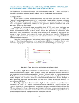 International Journal of Civil Engineering and Technology (IJCIET), ISSN 0976 – 6308 (Print), ISSN
0976 – 6316(Online) Volume 5, Issue 3, March (2014), pp. 340-356 © IAEME
351
concrete based on its compressive strength. The equation established by ACI 325 that is 0.75 √ fc’ is
similar to experimental equation (denoted as Ko & Lee) for this Portland cement concrete.
Water penetration
In this research, 100 mm geopolymer concrete cube specimens were tested by using Rapid
Portable Water Penetration equipment (RPWP) to determine water penetrates into cube specimens.
Rapid Portable Water Penetration is considered an alternative non destructive testing method which
could quickly predict depth of water penetrates in cube specimens. The water penetration tests result
was shown in fig. 6 (a) and fig. 6 (b).
Compared to conventional water permeability tests, RPWP test is more convenient and
reliable method for assessing concrete durability. It due to conventional water permeability test
method would take few weeks to obtain results. Besides that, procedures to conduct the water
permeability test is required some precaution during setting up the apparatus. It is to prevent any
seepage of water from the concrete cover in contact with the pressure chamber. Additional, the
apparatus needs calibrated with mature concrete cube test of known value of water permeability and
conditioned for the calibration.
Typically, water penetration of conventional concrete is higher at early state of fresh concrete
at age of 7 days but gradually decrease as the age increase at 28 days. It i predicted that the water
penetration of geopolymer concrete will remains fairly constant after 28 days of concrete age.
0
2
4
6
8
10
12
14
0 10 20 30
WaterPenetration(mm)
Age (days)
OPC 1 GPC 1 GPC 2
Fig. 6 (a): Water penetration development of concrete series 1
In fig. 6 (a), depth of water penetration of Portland cement concrete was 11.45 mm which is
higher than geopolymer concrete. When the water cement ratio is high and degree of hydration is
low, the cement pastes exhibited high capillary porosity. Therefore, depth of water penetration for
Portland cement concrete would results higher than geopolymer concrete. As hydration progresses,
most of the pores will be reduced in size and will lose their interconnections. Hence, the depth of
water penetration in Portland cement concrete cube specimens tends to decrease and achieved 10.1
mm at the end of 28 days.
Form fig. 6 (a), it can be seen that the depth of water penetration in geopolymer cube
specimens (GPC1 and GPC 2) have achieved 8.94 mm and 7.88 mm at 7 days of concrete age.
However, the depth of water penetration of geopolymer concrete gradually decreased to 8.5 mm and
7.26 mm at the end of 28 days of concrete age. Compared to Portland cement concrete, geopolymer
concrete has better water penetration resistance. Pozzolanic material will enhance pore refinement of
geopolymer paste to prevent water penetrate into geopolymer concrete.
 