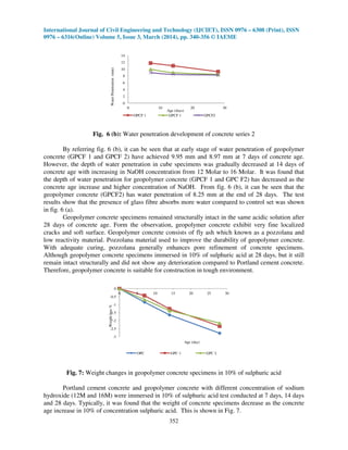 International Journal of Civil Engineering and Technology (IJCIET), ISSN 0976 – 6308 (Print), ISSN
0976 – 6316(Online) Volume 5, Issue 3, March (2014), pp. 340-356 © IAEME
352
0
2
4
6
8
10
12
14
0 10 20 30
WaterPenetration(mm) Age (days)
OPCF 1 GPCF 1 GPCF2
Fig. 6 (b): Water penetration development of concrete series 2
By referring fig. 6 (b), it can be seen that at early stage of water penetration of geopolymer
concrete (GPCF 1 and GPCF 2) have achieved 9.95 mm and 8.97 mm at 7 days of concrete age.
However, the depth of water penetration in cube specimens was gradually decreased at 14 days of
concrete age with increasing in NaOH concentration from 12 Molar to 16 Molar. It was found that
the depth of water penetration for geopolymer concrete (GPCF 1 and GPC F2) has decreased as the
concrete age increase and higher concentration of NaOH. From fig. 6 (b), it can be seen that the
geopolymer concrete (GPCF2) has water penetration of 8.25 mm at the end of 28 days. The test
results show that the presence of glass fibre absorbs more water compared to control set was shown
in fig. 6 (a).
Geopolymer concrete specimens remained structurally intact in the same acidic solution after
28 days of concrete age. Form the observation, geopolymer concrete exhibit very fine localized
cracks and soft surface. Geopolymer concrete consists of fly ash which known as a pozzolana and
low reactivity material. Pozzolana material used to improve the durability of geopolymer concrete.
With adequate curing, pozzolana generally enhances pore refinement of concrete specimens.
Although geopolymer concrete specimens immersed in 10% of sulphuric acid at 28 days, but it still
remain intact structurally and did not show any deterioration compared to Portland cement concrete.
Therefore, geopolymer concrete is suitable for construction in tough environment.
-3
-2.5
-2
-1.5
-1
-0.5
0
0 5 10 15 20 25 30
Weightloss%
Age (day)
OPC GPC 1 GPC 2
Fig. 7: Weight changes in geopolymer concrete specimens in 10% of sulphuric acid
Portland cement concrete and geopolymer concrete with different concentration of sodium
hydroxide (12M and 16M) were immersed in 10% of sulphuric acid test conducted at 7 days, 14 days
and 28 days. Typically, it was found that the weight of concrete specimens decrease as the concrete
age increase in 10% of concentration sulphuric acid. This is shown in Fig. 7.
 