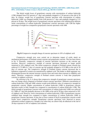 International Journal of Civil Engineering and Technology (IJCIET), ISSN 0976 – 6308 (Print), ISSN
0976 – 6316(Online) Volume 5, Issue 3, March (2014), pp. 340-356 © IAEME
353
The Initial weight losses of geopolymer concrete with concentration of sodium hydroxide
(12M) dropped from 0.43 percent at 7 days and gradually dropped to 2.34 percent at the end of 28
days. In contrast, weight loss of geopolymer concrete specimen with concentration of sodium
hydroxide (16M) was dropped initially from 0.68 percent at 7 days and gradually dropped to 2.15
percent at 28 days. The weight losses of geopolymer concrete specimens were influenced by different
molar concentration of sodium hydroxide. Geopolymer concrete specimens with 12M has higher
percentage of weight loss compared to geopolymer concrete specimens with 16M.
0
10
20
30
40
50
60
70
0 10 20 30
CompressiveStrength(MPa)
Age (days)
OPC GPC 1 GPC 2
Fig. 8: Compressive strength change of concrete specimens in 10% of sulphuric acid
Compressive strength tests were carried out to determine impact of acidic attack on
mechanical performance of Portland cement concrete and geopolymer concrete. This has been shown
in fig. 8. Generally, compressive strength of concrete specimens increases as the concrete age
increases. However, compressive strength of concrete specimens decreased as longer period
immersed in 10% sulphuric acid. The initial compressive strength of Portland cement concrete has
achieved 31.75 MPa at 7 days of concrete age but gradually dropped to 9.35 MPa at the end of 28
days of concrete age. The compressive strength of Portland cement concrete decreased due to
hydration compound of cement was neutralized by sulphuric acid. The binder or alkali aggregate was
disintegrated because the internal structure concrete loose and weak when exposure to sulphuric acid
attack. Therefore, compressive strength of Portland cement concrete is weak than geopolymer
concrete in sulphuric acid tests.
By referring to fig. 8, it shown that compressive strength of geopolymer concrete specimens
does not change much compared to Portland cement concrete specimens. Different concentration of
sodium hydroxide (12M and 16M) solution would result different value of compressive strength for
geopolymer concrete. Higher concentration of sodium hydroxide (16M) in geopolymer concrete
specimen results in little strength loss compared to concentration of sodium hydroxide (12M). The
initial strength of geopolymer concrete with concentration of sodium hydroxide (16M) was achieved
61.2 MPa at 7 days but gradually decrease to 46.4 MPa at the end of 28 days when immersed in 10%
of sulphuric acid. However, lower concentration of sodium hydroxide (12M) of geopolymer concrete
exhibited large strength loss compared to higher concentration of sodium hydroxide (16M) in
geopolymer concrete specimens. It may due to lower content of Na2O in geopolymer concrete would
results lower compressive strength. Geopolymer concrete specimens were observed to posses
substantial residual compressive strength even when they are almost fully de-alkalized at the end of
28 days exposure in 10% of sulphuric acid solution.
 