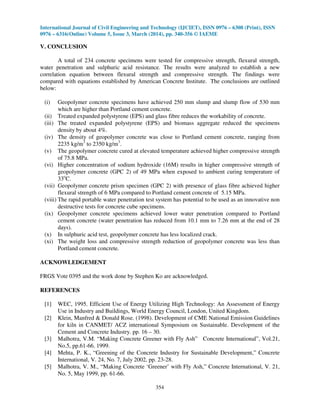 International Journal of Civil Engineering and Technology (IJCIET), ISSN 0976 – 6308 (Print), ISSN
0976 – 6316(Online) Volume 5, Issue 3, March (2014), pp. 340-356 © IAEME
354
V. CONCLUSION
A total of 234 concrete specimens were tested for compressive strength, flexural strength,
water penetration and sulphuric acid resistance. The results were analyzed to establish a new
correlation equation between flexural strength and compressive strength. The findings were
compared with equations established by American Concrete Institute. The conclusions are outlined
below:
(i) Geopolymer concrete specimens have achieved 250 mm slump and slump flow of 530 mm
which are higher than Portland cement concrete.
(ii) Treated expanded polystyrene (EPS) and glass fibre reduces the workability of concrete.
(iii) The treated expanded polystyrene (EPS) and biomass aggregate reduced the specimens
density by about 4%.
(iv) The density of geopolymer concrete was close to Portland cement concrete, ranging from
2235 kg/m3
to 2350 kg/m3
.
(v) The geopolymer concrete cured at elevated temperature achieved higher compressive strength
of 75.8 MPa.
(vi) Higher concentration of sodium hydroxide (16M) results in higher compressive strength of
geopolymer concrete (GPC 2) of 49 MPa when exposed to ambient curing temperature of
33o
C.
(vii) Geopolymer concrete prism specimen (GPC 2) with presence of glass fibre achieved higher
flexural strength of 6 MPa compared to Portland cement concrete of 5.15 MPa.
(viii) The rapid portable water penetration test system has potential to be used as an innovative non
destructive tests for concrete cube specimens.
(ix) Geopolymer concrete specimens achieved lower water penetration compared to Portland
cement concrete (water penetration has reduced from 10.1 mm to 7.26 mm at the end of 28
days).
(x) In sulphuric acid test, geopolymer concrete has less localized crack.
(xi) The weight loss and compressive strength reduction of geopolymer concrete was less than
Portland cement concrete.
ACKNOWLEDGEMENT
FRGS Vote 0395 and the work done by Stephen Ko are acknowledged.
REFERENCES
[1] WEC, 1995. Efficient Use of Energy Utilizing High Technology: An Assessment of Energy
Use in Industry and Buildings, World Energy Council, London, United Kingdom.
[2] Klein, Manfred & Donald Rose. (1998). Development of CME National Emission Guidelines
for kiln in CANMET/ ACZ international Symposium on Sustainable. Development of the
Cement and Concrete Industry. pp. 16 – 30.
[3] Malhotra, V.M. “Making Concrete Greener with Fly Ash” Concrete International”, Vol.21,
No.5, pp.61-66. 1999.
[4] Mehta, P. K., “Greening of the Concrete Industry for Sustainable Development,” Concrete
International, V. 24, No. 7, July 2002, pp. 23-28.
[5] Malhotra, V. M., “Making Concrete ‘Greener’ with Fly Ash,” Concrete International, V. 21,
No. 5, May 1999, pp. 61-66.
 
