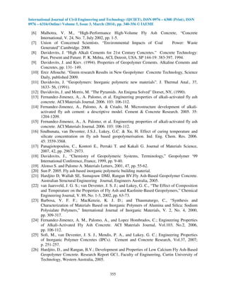 International Journal of Civil Engineering and Technology (IJCIET), ISSN 0976 – 6308 (Print), ISSN
0976 – 6316(Online) Volume 5, Issue 3, March (2014), pp. 340-356 © IAEME
355
[6] Malhotra, V. M., “High-Performance High-Volume Fly Ash Concrete, “Concrete
International, V. 24, No. 7, July 2002, pp. 1-5.
[7] Union of Concerned Scientists. “Environmental Impacts of Coal Power: Waste
Generated”.Cambridge. 2008.
[8] Davidovits, J. “High Alkali Cements for 21st Century Concretes.” Concrete Technology:
Past, Present and Future. P. K. Mehta, ACI, Detroit, USA. SP 144-19: 383-397. 1994.
[9] Davidovits, J. and Kiev. (1994). Properties of Geopolymer Cements. Alkaline Cements and
Concretes, pp. 131- 149.
[10] Erez Allouche. “Green research Results in New Geopolymer Concrete Technology, Science
Daily, published 2009.
[11] Davidovits, J. “Geopolymers: Inorganic polymeric new materials”. J. Thermal Anal., 37,
1633- 56, (1991).
[12] Davidovits, J. and Morris, M. “The Pyramids. An Enigma Solved” Dorset, NY, (1990).
[13] Fernandez-Jimenez, A., A. Palomo, et al. Engineering properties of alkali-activated fly ash
concrete. ACI Materials Journal. 2006. 103: 106-112.
[14] Fernandez-Jimenez, A., Palomo, A. & Criado, M. Microstructure development of alkali-
activated fly ash cement: a descriptive model. Cement & Concrete Research. 2005. 35:
1204-1209.
[15] Fernandez-Jimenez, A., A. Palomo, et al. Engineering properties of alkali-activated fly ash
concrete. ACI Materials Journal. 2006. 103: 106-112.
[16] Sindhunata, van Deventer, J.S.J., Lukey, G.C. & Xu, H. Effect of curing temperature and
silicate concentration on fly ash based geopolymerisation. Ind. Eng. Chem. Res. 2006.
45: 3559-3568.
[17] Panagiotopoulou, C., Kontori E., Perraki T. and Kakali G. Journal of Materials Science,
2007, 42, pp. 2967- 2973.
[18] Davidovits, J., “Chemistry of Geopolymeric Systems, Terminology,” Geopolymer ‘99
International Conference, France, 1999, pp. 9-40.
[19] Alonso S. and Palomo A. Materials Letters, 2001, 47, pp. 55-62.
[20] Sun P. 2005. Fly ash based inorganic polymeric building material.
[21] Hardjito D, Wallah SE, Sumajouw DMJ, Rangan BV.Fly Ash-Based Geopolymer Concrete.
Australian Structural Engineering Journal, Engineers Australia, 2005.
[22] van Jaarsveld, J. G. S.; van Deventer, J. S. J.; and Lukey, G. C., “The Effect of Composition
and Temperature on the Properties of Fly Ash and Kaolinite-Based Geopolymers,” Chemical
Engineering Journal, V. 89, No. 1-3, 2002, pp. 63-73.
[23] Barbosa, V. F. F.; MacKenzie, K. J. D.; and Thaumaturgo, C., “Synthesis and
Characterization of Materials Based on Inorganic Polymers of Alumina and Silica: Sodium
Polysialate Polymers,” International Journal of Inorganic Materials, V. 2, No. 4, 2000,
pp. 309-317.
[24] Fernandez-Jimenez, A. M., Palomo, A., and Lopez Hombrados, C.; Engineering Properties
of Alkali-Activated Fly Ash Concrete. ACI Materials Journal, Vol.103, No.2, 2006,
pp. 106-112.
[25] Sofi, M., van Deventer, J. S. J., Mendis, P. A., and Lukey, G. C.; Engineering Properties
of Inorganic Polymer Concretes (IPCs). Cement and Concrete Research, Vol.37, 2007;
p. 251-257.
[26] Hardjito, D., and Rangan, B.V.; Development and Properties of Low Calcium Fly Ash-Based
Geopolymer Concrete. Research Report GC1, Faculty of Engineering, Curtin University of
Technology, Western Australia, 2005.
 