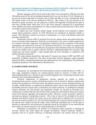 International Journal of Civil Engineering and Technology (IJCIET), ISSN 0976 – 6308 (Print), ISSN
0976 – 6316(Online) Volume 5, Issue 3, March (2014), pp. 340-356 © IAEME
341
Biomass aggregate and fly ash are used in this study. It was estimated in 1998 that more than
390 million tonnes of fly ash was produced annually but its use was less than 15% [5]. Production of
fly ash will increase especially in countries such as China and India. It is now estimated that about
780 million tonnes of fly ash was produced in 2010 [6]. The volume of fly ash increases as the
demand for power increases. Fly ash created by a typical 500 megawatt coal-fired power plant is
more than 125,000 tonnes. More than 75% of this waste material is disposed off in unmonitored
onsite landfills and surface impoundments [7]. Hence, proper disposal and utilization of these ashes
are needed to preserve the ecosystem.
To address the issue of global climate change, several materials were proposed to replace
cement during production concrete. In 1978, Davidovits has introduced an alternative binder to
cement. This alternative material was known as geopolymer as it reacts with alkaline liquid and
geological materials [8].
Geopolymer concrete (GPC) is produced from fly ash, sodium silicate and sodium hydroxide.
It does not require high temperature. Naturally occurring kaolin or fly ash are suitable geopolymeric
raw materials. Innovative utilization of geopolymeric material will lead to reduction of the energy
consumption and reduced CO2 emission. As reported by Davidovits, 3/5 energy was required and
90% less CO2 is generated for the production of geopolymer than Portland cement [9]. Geopolymer
concrete has features such as greater corrosion resistance, substantially higher fire resistance, high
compressive and tensile strength, a rapid strength gain and lower shrinkage in comparison with
ordinary Portland cement [10].
This study explores possibilities with grade 35 concrete mix design of OPC and GPC with
workability of 500mm slump flow. The effect of glass fiber, biomass aggregate, treated expanded
polystyrene (EPS), waterproofing admixture and superplasticizer were experimented. The mechanical
and physical properties were determined by laboratory tests.
II. GEOPOLYMER CONCRETE
Geopolymer was developed by the French polymer chemist, Joseph Davidovits in 1980. At
early stage, geopolymer material was alumino-silicates based on reactions of alkali with de-
hydroxylated kaolinite [11]. Davidovits discovered that Egyptians have used geological based source
material in their monumental buildings [12].
Chemical compositions of geopolymer concrete materials are similar to zeolite.
Geopolymerisation process consists of chemical reaction of Si-Al mineral in alkaline condition that
involves the dissolution of Si-O-Al-O bond. The alkaline chemicals used in geopolymerisation are
Ca (OH) 2, NaOH, Na2SiO3, a combination of NaOH and sodium silicate, and a combination of KOH
and NaOH, potassium silicate and its combination and sodium carbonate. A combination of alkaline
solution determines the final product and geopolymer strength. As reported by Fernandez [13],
combination of sodium hydroxide and sodium silicate produced a solid material without pore and has
strong bond between aggregate and geopolymer matrix. However, several researchers reported a
meso-porous character of geopolymer concrete. This is due to fusion of fly ash highly in Si and Al
elements with alkaline solution [14]. Types of activator solution play an important role to convert fly
ash into meso-porous product [15]. Fly ash based geopolymer gel is porous because evaporation of
the aqueous pore solution leaving the empty voids, insufficient geopolymer gel to fill the gaps in
between an unreacted fly ash and porosity of partially reacted fly ash particles. It was found that the
total volume of concrete increases as the curing temperature is elevated [16].
Preparation of geopolymer raw material is an important aspect especially is selecting the
activator solution that could impact the strength development. Sodium hydroxide (NaOH) is
generally used for its greater efficiency in liberating aluminates and silicates from the source
 