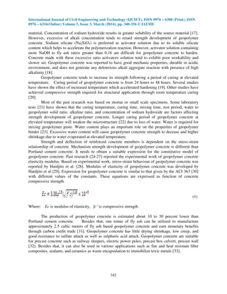 International Journal of Civil Engineering and Technology (IJCIET), ISSN 0976 – 6308 (Print), ISSN
0976 – 6316(Online) Volume 5, Issue 3, March (2014), pp. 340-356 © IAEME
342
material. Concentration of sodium hydroxide results in greater solubility of the source material [17].
However, excessive of alkali concentration tends to retard strength development of geopolymer
concrete. Sodium silicate (Na2SiO3) is preferred as activator solution due to its soluble silicate
content which helps to accelerate the polymerization reaction. However, activator solution containing
more NaOH to fly ash ratios greater than 0.16 are difficult for geopolymer concrete to harden.
Concrete made with these excessive ratio activators solution tend to exhibit poor workability and
slower set. Geopolymer concrete was reported to have good mechanic properties, durable in acidic
environment, and does not generate any deleterious alkali aggregate reaction with presence of high
alkalinity [18].
Geopolymer concrete tends to increase its strength following a period of curing at elevated
temperature. Curing period of geopolymer concrete is from 24 hours to 48 hours. Several studies
have shown the effect of increased temperature which accelerated hardening [19]. Other studies have
achieved compressive strength required for structural application through room temperature curing
[20].
Most of the past research was based on mortar or small scale specimens. Some laboratory
tests [21] have shown that the curing temperature, curing time, mixing time, rest period, water to
geopolymer solid ratio, alkaline ratio, and concentration of sodium hydroxide are factors affecting
strength development of geopolymer concrete. Longer curing period of geopolymer concrete at
elevated temperature will weaken the microstructure [22] due to loss of water. Water is required for
mixing geopolymer paste. Water content plays an important role on the properties of geopolymer
binder [23]. Excessive water content will cause geopolymer concrete strength to decease and higher
shrinkage due to water evaporated at elevated temperature.
Strength and deflection of reinforced concrete members is dependent on the stress-strain
relationship of concrete. Mechanism strength development of geopolymer concrete is different than
Portland cement concrete. It needs to obtain a suitable expression for the constitutive model of
geopolymer concrete. Past research [24-27] reported the experimental work of geopolymer concrete
elasticity modulus. Based on experimental work, stress-strain behaviour of geopolymer concrete was
reported by Hardjito et al. [28]. Modulus of elasticity of geopolymer concrete was developed by
Hardjito et al [29]. Expression for geopolymer concrete is similar to that given by the ACI 363 [30]
with different values of the constants. These equations are expressed as function of concrete
compressive strength.
(1)
Where: Ec is modulus of elasticity, fc’ is compressive strength
The production of geopolymer concrete is estimated about 10 to 30 percent lower than
Portland cement concrete. Besides that, one tonne of fly ash can be utilized to manufacture
approximately 2.5 cubic meters of fly ash based geopolymer concrete and earn monetary benefits
through carbon credit trade [31]. Geopolymer concrete has little drying shrinkage, low creep, and
good resistance to sulfate attack as well as sulphuric acid attack. Geopolymer concrete are suitable
for precast concrete such as railway sleepers, electric power poles, precast box culvert, precast wall
[32]. Besides that, it can also be used in various applications such as fire and heat resistant fibre
composites, sealants, and ceramics as waste encapsulation to immobilize toxic metals [33].
 