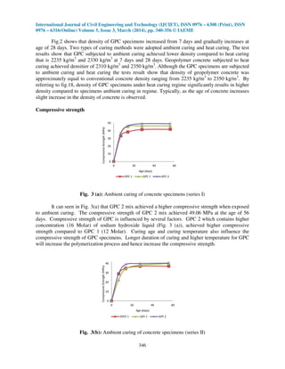 International Journal of Civil Engineering and Technology (IJCIET), ISSN 0976 – 6308 (Print), ISSN
0976 – 6316(Online) Volume 5, Issue 3, March (2014), pp. 340-356 © IAEME
346
Fig.2 shows that density of GPC specimens increased from 7 days and gradually increases at
age of 28 days. Two types of curing methods were adopted ambient curing and heat curing. The test
results show that GPC subjected to ambient curing achieved lower density compared to heat curing
that is 2235 kg/m3
and 2330 kg/m3
at 7 days and 28 days. Geopolymer concrete subjected to heat
curing achieved densitier of 2310 kg/m3
and 2350 kg/m3
. Although the GPC specimens are subjected
to ambient curing and heat curing the tests result show that density of geopolymer concrete was
approximately equal to conventional concrete density ranging from 2235 kg/m3
to 2350 kg/m3
. By
referring to fig.18, density of GPC specimens under heat curing regime significantly results in higher
density compared to specimens ambient curing in regime. Typically, as the age of concrete increases
slight increase in the density of concrete is observed.
Compressive strength
0
10
20
30
40
50
0 20 40 60
CompressiveStrength(MPa)
Age (days)
OPC 1 GPC 1 GPC 2
Fig. 3 (a): Ambient curing of concrete specimens (series I)
It can seen in Fig. 3(a) that GPC 2 mix achieved a higher compressive strength when exposed
to ambient curing. The compressive strength of GPC 2 mix achieved 49.06 MPa at the age of 56
days. Compressive strength of GPC is influenced by several factors. GPC 2 which contains higher
concentration (16 Molar) of sodium hydroxide liquid (Fig. 3 (a)), achieved higher compressive
strength compared to GPC 1 (12 Molar). Curing age and curing temperature also influence the
compressive strength of GPC specimens. Longer duration of curing and higher temperature for GPC
will increase the polymerization process and hence increase the compressive strength.
0
10
20
30
40
0 20 40 60
CompressiveStrength(MPa)
Age (days)
OPCF 1 GPF 1 GPF 2
Fig. 3(b): Ambient curing of concrete specimens (series II)
 