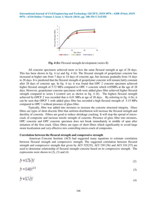 International Journal of Civil Engineering and Technology (IJCIET), ISSN 0976 – 6308 (Print), ISSN
0976 – 6316(Online) Volume 5, Issue 3, March (2014), pp. 340-356 © IAEME
348
0
1
2
3
4
5
6
7
0 10 20 30
FlexuralStrength(MPa)
Age (days)
OPCF 1 GPCF1 GPCF 2
Fig. 4 (b): Flexural strength development (series II)
All concrete specimens achieved more or less the same flexural strength at age of 28 days.
This has been shown in fig. 4 (a) and fig. 4 (b). The flexural strength of geopolymer concrete has
increased at higher rate from 7 days to 14 days of concrete age, but increase gradually from 14 days
to 28 days. It is predicted that the flexural strength of geopolymer concrete will remain fairly constant
after 28 days of concrete age. In fig. 4 (a), it was found that GPC 2 concrete specimen achieved
higher flexural strength of 5.72 MPa compared to OPC 1 concrete which 4.85MPa at the age of 28
days. However, geopolymer concrete specimens with were added glass fiber achieved higher flexural
strength compared to series I (control set) as shown in fig. 4 (b). The highest flexural strength
achieved by GPCF 2 was recorded that is 6.01 MPa at age of 28 days. By referring to fig. 4 (b), it
can be seen that OPCF 1 with added glass fibre has recorded a high flexural strength of 5.15 MPa
compared to OPC 1 without presence of glass fibre.
Typically, fibre was added into mixtures to increase the concrete structural integrity. Glass
fibres are types of short discrete fibre that uniform distribution will increase the flexural strength and
ductility of concrete. Fibres are good to reduce shrinkage cracking. It will stop the spread of micro-
crack of composite and increase tensile strength of concrete. Presence of glass fibre into mixtures,
OPC concrete and GPC concrete specimen does not break immediately in middle of span after
initiation of the first crack. Glass fibres are types of short fibres which significantly to avoid large
strain localization and very effective mix controlling micro-crack of composites.
Correlation between the flexural strength and compressive strength
American Concrete Institute (ACI) had suggested many equations to estimate correlation
between flexural strength and compressive strength. The suggested correlation between flexural
strength and compressive strength that given by ACI 325[35], ACI 330 [36] and ACI 318 [37] are
used to determine relationship of flexural strength concrete based on its compressive strength. The
expressions were shown in (2), (3) and (4)
(2)
(3)
(4)
 