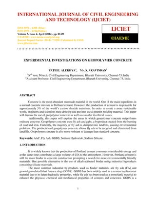 International Journal of Civil Engineering and Technology (IJCIET), ISSN 0976 – 6308 (Print),
ISSN 0976 – 6316(Online), Volume 5, Issue 4, April (2014), pp. 01-09 © IAEME
1
EXPERIMENTAL INVESTIGATIONS ON GEOPOLYMER CONCRETE
PATEEL ALEKHYA1
, Mr. S. ARAVINDAN2
1
IVth
sem, M-tech, Civil Engineering Department, Bharath University, Chennai-73, India
2
Assistant Professor, Civil Engineering Department, Bharath University, Chennai-73, India
ABSTRACT
Concrete is the most abundant manmade material in the world. One of the main ingredients in
a normal concrete mixture is Portland cement. However, the production of cement is responsible for
approximately 5% of the world’s carbon dioxide emissions. In order to create a more sustainable
world, engineers and scientists must develop and put into use a greener building material. This paper
will discuss the use of geopolymer concrete as well as consider its ethical issues.
Additionally, this paper will explore the areas in which geopolymer concrete outperforms
ordinary concrete. Geopolymer concrete uses fly ash and ggbs, a byproduct created from the burning
of coal and iron. Currently, the majority of fly ash is dumped into landfills, causing environmental
problems. The production of geopolymer concrete allows fly ash to be recycled and eliminated from
landfills. Geopolymer concrete is also more resistant to damage than standard concrete.
Keywords: AAC, Fly Ash, GGBS, Sodium Hydroxide, Sodium Silicate.
1. INTRODUCTION
It is widely known that the production of Portland cement consumes considerable energy and
at the same time contributes a large volume of CO2 to the atmosphere. However, Portland cement is
still the main binder in concrete construction prompting a search for more environmentally friendly
materials. One possible alternative is the use of alkali-activated binder using industrial byproducts
containing silicate materials.
The most common industrial by-products used as binder materials are fly ash (FA) and
ground granulated blast furnace slag (GGBS). GGBS has been widely used as a cement replacement
material due to its latent hydraulic properties, while fly ash has been used as a pozzolanic material to
enhance the physical, chemical and mechanical properties of cements and concretes. GGBS is a
INTERNATIONAL JOURNAL OF CIVIL ENGINEERING
AND TECHNOLOGY (IJCIET)
ISSN 0976 – 6308 (Print)
ISSN 0976 – 6316(Online)
Volume 5, Issue 4, April (2014), pp. 01-09
© IAEME: www.iaeme.com/ijciet.asp
Journal Impact Factor (2014): 7.9290 (Calculated by GISI)
www.jifactor.com
IJCIET
©IAEME
 