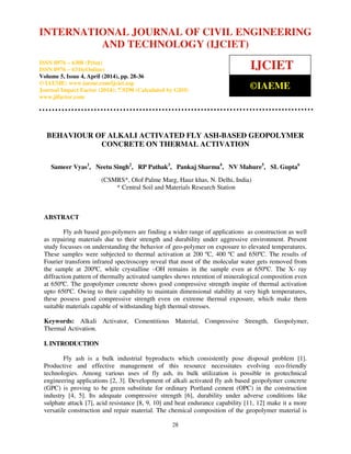 International Journal of Civil Engineering and Technology (IJCIET), ISSN 0976 – 6308 (Print),
ISSN 0976 – 6316(Online), Volume 5, Issue 4, April (2014), pp. 28-36 © IAEME
28
BEHAVIOUR OF ALKALI ACTIVATED FLY ASH-BASED GEOPOLYMER
CONCRETE ON THERMAL ACTIVATION
Sameer Vyas1
, Neetu Singh2
, RP Pathak3
, Pankaj Sharma4
, NV Mahure5
, SL Gupta6
(CSMRS*, Olof Palme Marg, Hauz khas, N. Delhi, India)
* Central Soil and Materials Research Station
ABSTRACT
Fly ash based geo-polymers are finding a wider range of applications as construction as well
as repairing materials due to their strength and durability under aggressive environment. Present
study focusses on understanding the behavior of geo-polymer on exposure to elevated temperatures.
These samples were subjected to thermal activation at 200 ºC, 400 ºC and 650ºC. The results of
Fourier transform infrared spectroscopy reveal that most of the molecular water gets removed from
the sample at 200ºC, while crystalline –OH remains in the sample even at 650ºC. The X- ray
diffraction pattern of thermally activated samples shows retention of mineralogical composition even
at 650ºC. The geopolymer concrete shows good compressive strength inspite of thermal activation
upto 650ºC. Owing to their capability to maintain dimensional stability at very high temperatures,
these possess good compressive strength even on extreme thermal exposure, which make them
suitable materials capable of withstanding high thermal stresses.
Keywords: Alkali Activator, Cementitious Material, Compressive Strength, Geopolymer,
Thermal Activation.
I. INTRODUCTION
Fly ash is a bulk industrial byproducts which consistently pose disposal problem [1].
Productive and effective management of this resource necessitates evolving eco-friendly
technologies. Among various uses of fly ash, its bulk utilization is possible in geotechnical
engineering applications [2, 3]. Development of alkali activated fly ash based geopolymer concrete
(GPC) is proving to be green substitute for ordinary Portland cement (OPC) in the construction
industry [4, 5]. Its adequate compressive strength [6], durability under adverse conditions like
sulphate attack [7], acid resistance [8, 9, 10] and heat endurance capability [11, 12] make it a more
versatile construction and repair material. The chemical composition of the geopolymer material is
INTERNATIONAL JOURNAL OF CIVIL ENGINEERING
AND TECHNOLOGY (IJCIET)
ISSN 0976 – 6308 (Print)
ISSN 0976 – 6316(Online)
Volume 5, Issue 4, April (2014), pp. 28-36
© IAEME: www.iaeme.com/ijciet.asp
Journal Impact Factor (2014): 7.9290 (Calculated by GISI)
www.jifactor.com
IJCIET
©IAEME
 