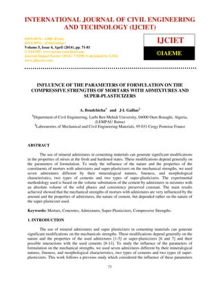 International Journal of Civil Engineering and Technology (IJCIET), ISSN 0976 – 6308 (Print),
ISSN 0976 – 6316(Online), Volume 5, Issue 4, April (2014), pp. 71-81 © IAEME
71
INFLUENCE OF THE PARAMETERS OF FORMULATION ON THE
COMPRESSIVE STRENGTHS OF MORTARS WITH ADMIXTURES AND
SUPER-PLASTICIZERS
A. Boudchicha1
and J-L Gallias2
1
Department of Civil Engineering, Larbi Ben Mehidi University, 04000 Oum Bouaghi, Algeria,
(LEMPAU Batna)
2
Laboratories of Mechanical and Civil Engineering Materials, 95 031 Cergy Pontoise France
ABSTRACT
The use of mineral admixtures in cementing materials can generate significant modifications
in the properties of mixes at the fresh and hardened states. These modifications depend generally on
the parameters of formulation. To study the influence of the nature and the properties of the
constituents of mortars with admixtures and super-plasticizers on the mechanical strengths, we used
seven admixtures different by their mineralogical natures, fineness, and morphological
characteristics, two types of cements and two types of super-plasticizers. The experimental
methodology used is based on the volume substitution of the cement by admixtures in mixtures with
an absolute volume of the solid phases and consistency preserved constant. The main results
achieved showed that the mechanical strengths of mortars with admixtures are very influenced by the
amount and the properties of admixtures, the nature of cement, but depended rather on the nature of
the super-plasticizer used.
Keywords: Mortars, Concretes, Admixtures, Super-Plasticizers, Compressive Strengths.
1. INTRODUCTION
The use of mineral admixtures and super plasticizers in cementing materials can generate
significant modifications on the mechanicals strengths. These modifications depend generally on the
nature and the properties of the used admixtures [1-5] or super-plasticizers [6 and 7] and their
possible interactions with the used cements [8-11]. To study the influence of the parameters of
formulation on the mechanical strengths, we used seven admixtures different by their mineralogical
natures, fineness, and morphological characteristics, two types of cements and two types of super-
plasticizers. This work follows a previous study which considered the influence of these parameters
INTERNATIONAL JOURNAL OF CIVIL ENGINEERING
AND TECHNOLOGY (IJCIET)
ISSN 0976 – 6308 (Print)
ISSN 0976 – 6316(Online)
Volume 5, Issue 4, April (2014), pp. 71-81
© IAEME: www.iaeme.com/ijciet.asp
Journal Impact Factor (2014): 7.9290 (Calculated by GISI)
www.jifactor.com
IJCIET
©IAEME
 