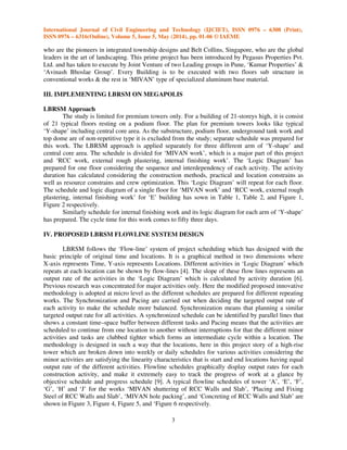 International Journal of Civil Engineering and Technology (IJCIET), ISSN 0976 – 6308 (Print),
ISSN 0976 – 6316(Online), Volume 5, Issue 5, May (2014), pp. 01-06 © IAEME
3
who are the pioneers in integrated township designs and Belt Collins, Singapore, who are the global
leaders in the art of landscaping. This prime project has been introduced by Pegasus Properties Pvt.
Ltd. and has taken to execute by Joint Venture of two Leading groups in Pune, ‘Kumar Properties’ &
‘Avinash Bhoslae Group’. Every Building is to be executed with two floors sub structure in
conventional works & the rest in ‘MIVAN’ type of specialized aluminum base material.
III. IMPLEMENTING LBRSM ON MEGAPOLIS
LBRSM Approach
The study is limited for premium towers only. For a building of 21-storeys high, it is consist
of 21 typical floors resting on a podium floor. The plan for premium towers looks like typical
‘Y-shape’ including central core area. As the substructure, podium floor, underground tank work and
top dome are of non-repetitive type it is excluded from the study; separate schedule was prepared for
this work. The LBRSM approach is applied separately for three different arm of ‘Y-shape’ and
central core area. The schedule is divided for ‘MIVAN work’, which is a major part of this project
and ‘RCC work, external rough plastering, internal finishing work’. The ‘Logic Diagram’ has
prepared for one floor considering the sequence and interdependency of each activity. The activity
duration has calculated considering the construction methods, practical and location constrains as
well as resource constrains and crew optimization. This ‘Logic Diagram’ will repeat for each floor.
The schedule and logic diagram of a single floor for ‘MIVAN work’ and ‘RCC work, external rough
plastering, internal finishing work’ for ‘E’ building has sown in Table 1, Table 2, and Figure 1,
Figure 2 respectively.
Similarly schedule for internal finishing work and its logic diagram for each arm of ‘Y-shape’
has prepared. The cycle time for this work comes to fifty three days.
IV. PROPOSED LBRSM FLOWLINE SYSTEM DESIGN
LBRSM follows the ‘Flow-line’ system of project scheduling which has designed with the
basic principle of original time and locations. It is a graphical method in two dimensions where
X-axis represents Time, Y-axis represents Locations. Different activities in ‘Logic Diagram’ which
repeats at each location can be shown by flow-lines [4]. The slope of these flow lines represents an
output rate of the activities in the ‘Logic Diagram’ which is calculated by activity duration [6].
Previous research was concentrated for major activities only. Here the modified proposed innovative
methodology is adopted at micro level as the different schedules are prepared for different repeating
works. The Synchronization and Pacing are carried out when deciding the targeted output rate of
each activity to make the schedule more balanced. Synchronization means that planning a similar
targeted output rate for all activities. A synchronized schedule can be identified by parallel lines that
shows a constant time–space buffer between different tasks and Pacing means that the activities are
scheduled to continue from one location to another without interruptions for that the different minor
activities and tasks are clubbed tighter which forms an intermediate cycle within a location. The
methodology is designed in such a way that the locations, here in this project story of a high-rise
tower which are broken down into weekly or daily schedules for various activities considering the
minor activities are satisfying the linearity characteristics that is start and end locations having equal
output rate of the different activities. Flowline schedules graphically display output rates for each
construction activity, and make it extremely easy to track the progress of work at a glance by
objective schedule and progress schedule [9]. A typical flowline schedules of tower ‘A’, ‘E’, ‘F’,
‘G’, ‘H’ and ‘J’ for the works ‘MIVAN shuttering of RCC Walls and Slab’, ‘Placing and Fixing
Steel of RCC Walls and Slab’, ‘MIVAN hole packing’, and ‘Concreting of RCC Walls and Slab’ are
shown in Figure 3, Figure 4, Figure 5, and ‘Figure 6 respectively.
 