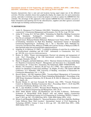 International Journal of Civil Engineering and Technology (IJCIET), ISSN 0976 – 6308 (Print),
ISSN 0976 – 6316(Online), Volume 5, Issue 5, May (2014), pp. 01-06 © IAEME
6
linearity characteristics that is start and end locations having equal output rate of the different
activities. Flowline schedules drawn here graphically display the output rates for each construction
activity, and make it extremely easy to track the progress of work at a glance by LBRSM flow-line
schedule. The advantage of this approach is that separate LBRSM flow-line schedules can prove a
better information and reporting tool for the subcontractors, suppliers and other agencies associated
with the high-rise building construction project.
VI. REFERENCES
1. Arditi, D., Sikangwan, P. & Tokdemir, O.B.(2002). “Scheduling system for high rise building
construction”, Construction Management and Economics, Vol. 20, No. 4, pp: 353-364.
2. Arthur W T Leung, Dr C M Tam (2003). “Scheduling for High-Rise Building Construction
Using Simulation Techniques”, Construction Informatics Digital Library
http://itc.scix.net/paper w78-2003186.content.
3. Asmadi Ismail, Mohamad Ibrahim Mohamad, Muhamad Azani Yahya (2010). “Time Impact
of Scheduling Simulation for High Rise Building”, International Journal of Sustainable
Construction Engineering & Technology Vol 1, No 2, December 2010, Published by:
University Tun Hussein Onn, Malaysia (UTHM) and Concrete Society of Malaysia (CSM) 55.
http://penerbit.uthm.edu.my/ejournal/index.php/journal/ijscet.
4. Jongeling, R. & Olofsson, O. (2007). “A method for planning of work-flow by combined use
of location-based scheduling and 4D CAD”. Automation in Construction, Vol. 16-2,
pp. 189-198, www.elsevier.com/locate/autcon.
5. Kenley, R. (2004). “Project micromanagement: Practical site planning and management of
work flow”, Proceedings of the 12th International conference of Lean Construction,
Helsingør, Denmark, 194–205.
6. Marco A. Bragadin, and Kalle Kähkönen, (2011). ‘Heuristic Solution for Resource Scheduling
For Repetitive Construction Projects”, Management and Innovation for a Sustainable Built
Environment, 20 – 23 June 2011, Amsterdam, The Netherlands, ISBN: 9789052693958.
7. Mendes, J R, Fernando, L, Heineck, M and Vaca, O L (1998). “New applications of line of
balance on scheduling of multi-storey buildings”, In: Hughes, W (Ed.), 14th Annual ARCOM
Conference, 9-11 September 1998, University of Reading. Association of Researchers in
Construction Management, Vol. 1, 118-26.
8. Russell Kenley., and Olli Seppänen.(2009). “Location-Based Management of Construction
Projects: Part of A New Typology for Project Scheduling Methodologies”, Proceedings of the
2009 Winter Simulation Conference, M. D. Rossetti, R. R. Hill, B. Johansson, A. Dunkin and
R. G. Ingalls, eds.
9. Ricardo Mendes Jr. and Luiz Fernando M. Heineck, (July 1999). “Towards Production
Control on Multistory Building Construction Sites”, Proceedings IGLC-7, 26-28 July1999,
University of California, Berkeley, CA, USA, 313-324.
10. Shi, J., and AbouRizk, S.(1997). “Resource-Based Modeling for Construction Simulation”,
Journal of Construction Engineering and Management, 1997, 26-33.
11. Shaik Abdul Khader Jeelani, Dr.J.Karthikeyan and Dr.Adel S.Aldosary, “Performance
Evaluation of Design-Build (D-B) Projects with and without Agency Construction
Management”, International Journal of Civil Engineering & Technology (IJCIET), Volume 3,
Issue 2, 2012, pp. 265 - 278, ISSN Print: 0976 – 6308, ISSN Online: 0976 – 6316.
12. Misam.A and Mangulkar Madhuri.N., “Structural Response of Soft Story-High Rise Buildings
Under Different Shear Wall Location”, International Journal of Civil Engineering &
Technology (IJCIET), Volume 3, Issue 2, 2012, pp. 169 - 180, ISSN Print: 0976 – 6308,
ISSN Online: 0976 – 6316.
 