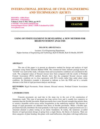 International Journal of Civil Engineering and Technology (IJCIET), ISSN 0976 – 6308 (Print),
ISSN 0976 – 6316(Online), Volume 5, Issue 5, May (2014), pp. 69-75 © IAEME
69
USING OF FINITE ELEMENT IN DEVELOPING A NEW METHOD FOR
RIGID PAVEMENT ANALYSIS
ISLAM M. ABO ELNAGA
Lecturer, Civil Engineering Department,
Higher Institute of Engineering and Technology-Kafr El-Sheikh, Kafr El-Sheikh, EGYPT
ABSTRACT
The aim of this paper is to present an alternative method for design and analysis of rigid
pavements using Finite Element Method FEM. The commercial finite element package known as
"LUSAS" was used in this study. 2-D plane strain and axisymmetric conditions are considered in this
work. The computed values of flexural stresses have been compared with the results of Portland
Cement Association (PCA) method. Results show that the computed flexural stresses under
axisymmetric condition are in close agreement with PCA results rather than under plane strain
condition. An illustrative example is presented to indicate as how the FEM can be a versatile
alternate in the field of rigid pavement analysis and design.
KEYWORDS: Rigid Pavements, Finite element, Flexural stresses, Portland Cement Association
(PCA).
I. INTRODUCTION
Concrete pavements are used due to the steep rise in the cost of the construction of
bituminous roads. This type of pavement has long service lives and is usually less expensive to
maintain than the flexible pavement. Rigid pavements have some flexural strength that permits them
to sustain a beamlike action across minor irregularities in the underlying material. The theories of
design of rigid pavements are different from those of flexible pavements. While a flexible type,
pavement basically distributes the load gradually to the layers underneath, a rigid pavement acts as a
structural element (a plate) resting on an elastic foundation. In reality, the numerous so-called
theories of rigid pavement design al spring from a single theory, the theory of elasticity. There are
three categories of plate bending: thin plates with small deflections, thin plates with large deflections
INTERNATIONAL JOURNAL OF CIVIL ENGINEERING
AND TECHNOLOGY (IJCIET)
ISSN 0976 – 6308 (Print)
ISSN 0976 – 6316(Online)
Volume 5, Issue 5, May (2014), pp. 69-75
© IAEME: www.iaeme.com/ijciet.asp
Journal Impact Factor (2014): 7.9290 (Calculated by GISI)
www.jifactor.com
IJCIET
©IAEME
 