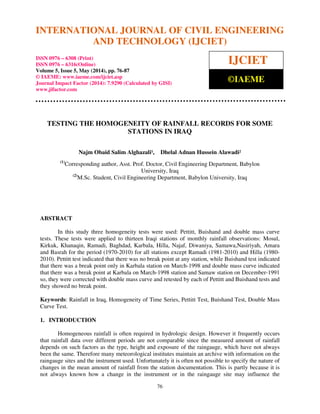 International Journal of Civil Engineering and Technology (IJCIET), ISSN 0976 – 6308 (Print),
ISSN 0976 – 6316(Online), Volume 5, Issue 5, May (2014), pp. 76-87 © IAEME
76
TESTING THE HOMOGENEITY OF RAINFALL RECORDS FOR SOME
STATIONS IN IRAQ
Najm Obaid Salim Alghazali¹, Dhelal Adnan Hussein Alawadi²
(1)
Corresponding author, Asst. Prof. Doctor, Civil Engineering Department, Babylon
University, Iraq
(2)
M.Sc. Student, Civil Engineering Department, Babylon University, Iraq
ABSTRACT
In this study three homogeneity tests were used: Pettitt, Buishand and double mass curve
tests. These tests were applied to thirteen Iraqi stations of monthly rainfall observations: Mosul,
Kirkuk, Khanaqin, Ramadi, Baghdad, Karbala, Hilla, Najaf, Diwaniya, Samawa,Nasiriyah, Amara
and Basrah for the period (1970-2010) for all stations except Ramadi (1981-2010) and Hilla (1980-
2010). Pettitt test indicated that there was no break point at any station, while Buishand test indicated
that there was a break point only in Karbala station on March-1998 and double mass curve indicated
that there was a break point at Karbala on March-1998 station and Samaw station on December-1991
so, they were corrected with double mass curve and retested by each of Pettitt and Buishand tests and
they showed no break point.
Keywords: Rainfall in Iraq, Homogeneity of Time Series, Pettitt Test, Buishand Test, Double Mass
Curve Test.
1. INTRODUCTION
Homogeneous rainfall is often required in hydrologic design. However it frequently occurs
that rainfall data over different periods are not comparable since the measured amount of rainfall
depends on such factors as the type, height and exposure of the raingauge, which have not always
been the same. Therefore many meteorological institutes maintain an archive with information on the
raingauge sites and the instrument used. Unfortunately it is often not possible to specify the nature of
changes in the mean amount of rainfall from the station documentation. This is partly because it is
not always known how a change in the instrument or in the raingauge site may influence the
INTERNATIONAL JOURNAL OF CIVIL ENGINEERING
AND TECHNOLOGY (IJCIET)
ISSN 0976 – 6308 (Print)
ISSN 0976 – 6316(Online)
Volume 5, Issue 5, May (2014), pp. 76-87
© IAEME: www.iaeme.com/ijciet.asp
Journal Impact Factor (2014): 7.9290 (Calculated by GISI)
www.jifactor.com
IJCIET
©IAEME
 