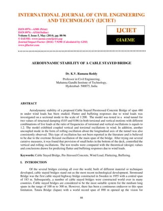 International Journal of Civil Engineering and Technology (IJCIET), ISSN 0976 – 6308 (Print),
ISSN 0976 – 6316(Online), Volume 5, Issue 5, May (2014), pp. 88-96 © IAEME
88
AERODYNAMIC STABILITY OF A CABLE STAYED BRIDGE
Dr. K.V. Ramana Reddy
Professor in Civil Engineering,
Mahatma Gandhi Institute of Technology,
Hyderabad- 500075, India
ABSTRACT
Aerodynamic stability of a proposed Cable Stayed Prestressed Concrete Bridge of span 480
m under wind loads has been studied. Flutter and buffeting responses due to wind loads was
investigated on a sectional mode to the scale of 1:200. The model was tested in a wind tunnel for
two values of structural damping (0.03 and 0.06) in both torsional and vertical motions with different
combinations of live loads at the ratio of frequencies of torsional and vertical oscillations is equals to
1.2. The model exhibited coupled vertical and torsional oscillations in wind. In addition, another
uncoupled mode in the form of rolling oscillation about the longitudinal axis of the tunnel was also
consistently observed. This type of oscillation has not been reported in the literature and is believed
to be due to the overtone flexural oscillation of the main span of the bridge. After trying out several
curative measures, it was found that provision of small holes in the bottom of the deck, controlled the
vertical and rolling oscillations. The test results were compared with the theoretical (design) values
and conclusions drawn for predicting flutter and buffeting responses due to wind loads.
Keywords: Cable Stayed Bridge, Pre-Stressed Concrete, Wind Load, Fluttering, Buffering.
I. INTRODCTION
Of the several bridges existing all over the world, built of different material or techniques
developed, cable stayed bridges stand out as the most recent technological development. Stromsund
Bridge was the first cable stayed highway bridge constructed in Sweden in 1955 with a central span
of 183 m. Subsequently, a number of cable stayed bridges were constructed world over in many
countries. Cable stayed bridges are considered to be the most suitable system for the medium long
spans in the range of 100 m to 300 m. However, there has been a continuous endeavor to this span
limitation. Tatara Bridge (Japan) with a world record span of 890 m opened up the vision for
INTERNATIONAL JOURNAL OF CIVIL ENGINEERING
AND TECHNOLOGY (IJCIET)
ISSN 0976 – 6308 (Print)
ISSN 0976 – 6316(Online)
Volume 5, Issue 5, May (2014), pp. 88-96
© IAEME: www.iaeme.com/ijciet.asp
Journal Impact Factor (2014): 7.9290 (Calculated by GISI)
www.jifactor.com
IJCIET
©IAEME
 