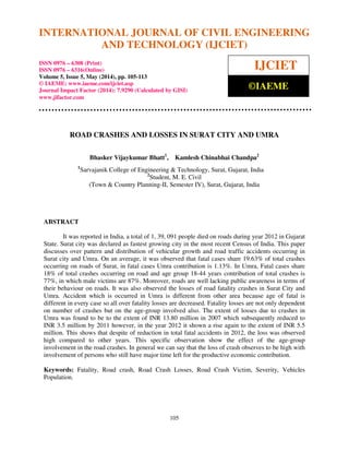 International Journal of Civil Engineering and Technology (IJCIET), ISSN 0976 – 6308 (Print),
ISSN 0976 – 6316(Online), Volume 5, Issue 5, May (2014), pp. 105-113 © IAEME
105
ROAD CRASHES AND LOSSES IN SURAT CITY AND UMRA
Bhasker Vijaykumar Bhatt1
, Kamlesh Chinabhai Chandpa2
1
Sarvajanik College of Engineering & Technology, Surat, Gujarat, India
2
Student, M. E. Civil
(Town & Country Planning-II, Semester IV), Surat, Gujarat, India
ABSTRACT
It was reported in India, a total of 1, 39, 091 people died on roads during year 2012 in Gujarat
State. Surat city was declared as fastest growing city in the most recent Census of India. This paper
discusses over pattern and distribution of vehicular growth and road traffic accidents occurring in
Surat city and Umra. On an average, it was observed that fatal cases share 19.63% of total crashes
occurring on roads of Surat, in fatal cases Umra contribution is 1.13%. In Umra, Fatal cases share
18% of total crashes occurring on road and age group 18-44 years contribution of total crashes is
77%, in which male victims are 87%. Moreover, roads are well lacking public awareness in terms of
their behaviour on roads. It was also observed the losses of road fatality crashes in Surat City and
Umra. Accident which is occurred in Umra is different from other area because age of fatal is
different in every case so all over fatality losses are decreased. Fatality losses are not only dependent
on number of crashes but on the age-group involved also. The extent of losses due to crashes in
Umra was found to be to the extent of INR 13.80 million in 2007 which subsequently reduced to
INR 3.5 million by 2011 however, in the year 2012 it shown a rise again to the extent of INR 5.5
million. This shows that despite of reduction in total fatal accidents in 2012, the loss was observed
high compared to other years. This specific observation show the effect of the age-group
involvement in the road crashes. In general we can say that the loss of crash observes to be high with
involvement of persons who still have major time left for the productive economic contribution.
Keywords: Fatality, Road crash, Road Crash Losses, Road Crash Victim, Severity, Vehicles
Population.
INTERNATIONAL JOURNAL OF CIVIL ENGINEERING
AND TECHNOLOGY (IJCIET)
ISSN 0976 – 6308 (Print)
ISSN 0976 – 6316(Online)
Volume 5, Issue 5, May (2014), pp. 105-113
© IAEME: www.iaeme.com/ijciet.asp
Journal Impact Factor (2014): 7.9290 (Calculated by GISI)
www.jifactor.com
IJCIET
©IAEME
 