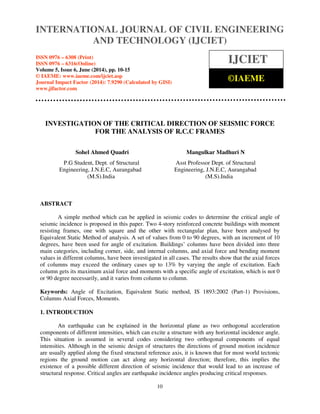 International Journal of Civil Engineering and Technology (IJCIET), ISSN 0976 – 6308 (Print),
ISSN 0976 – 6316(Online), Volume 5, Issue 6, June (2014), pp. 10-15 © IAEME
10
INVESTIGATION OF THE CRITICAL DIRECTION OF SEISMIC FORCE
FOR THE ANALYSIS OF R.C.C FRAMES
Sohel Ahmed Quadri Mangulkar Madhuri N
P.G Student, Dept. of Structural Asst Professor Dept. of Structural
Engineering, J.N.E.C, Aurangabad Engineering, J.N.E.C, Aurangabad
(M.S).India (M.S).India
ABSTRACT
A simple method which can be applied in seismic codes to determine the critical angle of
seismic incidence is proposed in this paper. Two 4-story reinforced concrete buildings with moment
resisting frames, one with square and the other with rectangular plan, have been analysed by
Equivalent Static Method of analysis. A set of values from 0 to 90 degrees, with an increment of 10
degrees, have been used for angle of excitation. Buildings’ columns have been divided into three
main categories, including corner, side, and internal columns, and axial force and bending moment
values in different columns, have been investigated in all cases. The results show that the axial forces
of columns may exceed the ordinary cases up to 13% by varying the angle of excitation. Each
column gets its maximum axial force and moments with a specific angle of excitation, which is not 0
or 90 degree necessarily, and it varies from column to column.
Keywords: Angle of Excitation, Equivalent Static method, IS 1893:2002 (Part-1) Provisions,
Columns Axial Forces, Moments.
1. INTRODUCTION
An earthquake can be explained in the horizontal plane as two orthogonal acceleration
components of different intensities, which can excite a structure with any horizontal incidence angle.
This situation is assumed in several codes considering two orthogonal components of equal
intensities. Although in the seismic design of structures the directions of ground motion incidence
are usually applied along the fixed structural reference axis, it is known that for most world tectonic
regions the ground motion can act along any horizontal direction; therefore, this implies the
existence of a possible different direction of seismic incidence that would lead to an increase of
structural response. Critical angles are earthquake incidence angles producing critical responses.
INTERNATIONAL JOURNAL OF CIVIL ENGINEERING
AND TECHNOLOGY (IJCIET)
ISSN 0976 – 6308 (Print)
ISSN 0976 – 6316(Online)
Volume 5, Issue 6, June (2014), pp. 10-15
© IAEME: www.iaeme.com/ijciet.asp
Journal Impact Factor (2014): 7.9290 (Calculated by GISI)
www.jifactor.com
IJCIET
©IAEME
 