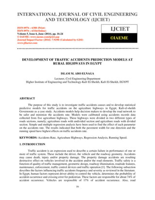 International Journal of Civil Engineering and Technology (IJCIET), ISSN 0976 – 6308 (Print),
ISSN 0976 – 6316(Online), Volume 5, Issue 6, June (2014), pp. 16-24 © IAEME
16
DEVELOPMENT OF TRAFFIC ACCIDENTS PREDICTION MODELS AT
RURAL HIGHWAYS IN EGYPT
ISLAM M. ABO ELNAGA
Lecturer, Civil Engineering Department
Higher Institute of Engineering and Technology-Kafr El-Sheikh, Kafr El-Sheikh, EGYPT
ABSTRACT
The purpose of this study is to investigate traffic accidents causes and to develop statistical
predictive models for traffic accidents on the agriculture highways in Egypt; Kafr-el-sheikh
Governorate as a case study. Accidents models help decision makers to develop the road network to
be safer and minimize the accidents rate. Models were calibrated using accidents records data
collected from five agriculture highways. These highways were divided in two different types of
roads sections, namely; agriculture roads with undivided section and agriculture roads with divided
section. Simple and multiple regression analysis have been used to find the effect of each parameter
on the accidents rate. The results indicated that both the pavement width for one direction and the
running speed have highest effects on traffic accidents rate.
KEYWORDS: Accidents Rate, Agriculture Highways, Regression Analysis, Running Speed.
1. INTRODUCTION
Traffic accident is an expression used to describe a certain failure in performance of one or
more of traffic system. These include the driver, the vehicle and the roadway geometry. Accidents
may cause death, injury and/or property damage. The property damage accidents are resulting
destructive effect on vehicles involved in the accident and/or the road elements. Traffic safety is a
function of quality of traffic management, geometric design, roadway illumination, roadside features,
maintenance, enforcement, traffic control devices and traffic operation [1]. The following subsection
describes the factors influencing traffic accidents frequency and severity as reviewed in the literature.
In Egypt, human factors represent driver ability to control the vehicle, determines the probability of
accident occurrence and crossing error for pedestrian. These factors are responsible for about 74% of
accident occurrence. Vehicles are responsible of 17% of accident occurrence. Also, road
INTERNATIONAL JOURNAL OF CIVIL ENGINEERING
AND TECHNOLOGY (IJCIET)
ISSN 0976 – 6308 (Print)
ISSN 0976 – 6316(Online)
Volume 5, Issue 6, June (2014), pp. 16-24
© IAEME: www.iaeme.com/ijciet.asp
Journal Impact Factor (2014): 7.9290 (Calculated by GISI)
www.jifactor.com
IJCIET
©IAEME
 
