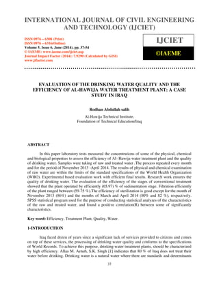 International Journal of Civil Engineering and Technology (IJCIET), ISSN 0976 – 6308 (Print),
ISSN 0976 – 6316(Online), Volume 5, Issue 6, June (2014), pp. 37-54 © IAEME
37
EVALUATION OF THE DRINKING WATER QUALITY AND THE
EFFICIENCY OF AL-HAWIJA WATER TREATMENT PLANT: A CASE
STUDY IN IRAQ
Rodhan Abdullah salih
Al-Hawija Technical Institute,
Foundation of Technical Education/Iraq
ABSTRACT
In this paper laboratory tests measured the concentrations of some of the physical, chemical
and biological properties to assess the efficiency of Al- Hawija water treatment plant and the quality
of drinking water. Samples were taking of raw and treated water .The process repeated every month
and for the period of November 2013 -April 2014. The results of physical and chemical examination
of raw water are within the limits of the standard specifications of the World Health Organization
(WHO). Experimental based evaluation work with efficient final results. Research work ensures the
quality of drinking water. The evaluation of the efficiency of the stages of conventional treatment
showed that the plant operated by efficiently (65.97) % of sedimentation stage. Filtration efficiently
of the plant ranged between (59-75 %).The efficiency of sterilization is good except for the month of
November 2013 (86%) and the months of March and April 2014 (80% and 82 %), respectively.
SPSS statistical program used for the purpose of conducting statistical analyzes of the characteristics
of the raw and treated water, and found a positive correlation(R) between some of significantly
characteristics.
Key word: Efficiency, Treatment Plant, Quality, Water.
1-INTRODUCTION
Iraq faced dozen of years since a significant lack of services provided to citizens and comes
on top of these services, the processing of drinking water quality and conforms to the specifications
of World Records. To achieve this purpose, drinking water treatment plants, should be characterized
by high efficiency. Allaa M. Aenab, S.K. Singh [1] indicates that 80 % of Iraq does not treat their
water before drinking. Drinking water is a natural water where there are standards and determinants
INTERNATIONAL JOURNAL OF CIVIL ENGINEERING
AND TECHNOLOGY (IJCIET)
ISSN 0976 – 6308 (Print)
ISSN 0976 – 6316(Online)
Volume 5, Issue 6, June (2014), pp. 37-54
© IAEME: www.iaeme.com/ijciet.asp
Journal Impact Factor (2014): 7.9290 (Calculated by GISI)
www.jifactor.com
IJCIET
©IAEME
 