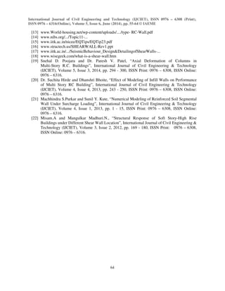 International Journal of Civil Engineering and Technology (IJCIET), ISSN 0976 – 6308 (Print),
ISSN 0976 – 6316(Online), Volume 5, Issue 6, June (2014), pp. 55-64 © IAEME
64
[13] www.World-housing.net/wp-content/uploads/..../type- RC-Wall.pdf
[14] www.nibs.org/.../Topic11-...
[15] www.iitk.ac.in/nicee/EQTips/EQTip23.pdf
[16] www.structech.us/SHEARWALL-Rev1.ppt
[17] www.iitk.ac.in/.../SeismicBehaviour_Design&DetailingofShearWalls-...
[18] www.wisegeek.com/what-is-a-shear-wall.htm
[19] Snehal D. Poojara and Dr. Paresh V. Patel, “Axial Deformation of Columns in
Multi-Story R.C. Buildings”, International Journal of Civil Engineering & Technology
(IJCIET), Volume 5, Issue 3, 2014, pp. 294 - 300, ISSN Print: 0976 – 6308, ISSN Online:
0976 – 6316.
[20] Dr. Suchita Hirde and Dhanshri Bhoite, “Effect of Modeling of Infill Walls on Performance
of Multi Story RC Building”, International Journal of Civil Engineering & Technology
(IJCIET), Volume 4, Issue 4, 2013, pp. 243 - 250, ISSN Print: 0976 – 6308, ISSN Online:
0976 – 6316.
[21] Machhindra S.Purkar and Sunil Y. Kute, “Numerical Modeling of Reinforced Soil Segmental
Wall Under Surcharge Loading”, International Journal of Civil Engineering & Technology
(IJCIET), Volume 4, Issue 1, 2013, pp. 1 - 15, ISSN Print: 0976 – 6308, ISSN Online:
0976 – 6316.
[22] Misam.A and Mangulkar Madhuri.N., “Structural Response of Soft Story-High Rise
Buildings under Different Shear Wall Location”, International Journal of Civil Engineering &
Technology (IJCIET), Volume 3, Issue 2, 2012, pp. 169 - 180, ISSN Print: 0976 – 6308,
ISSN Online: 0976 – 6316.
 