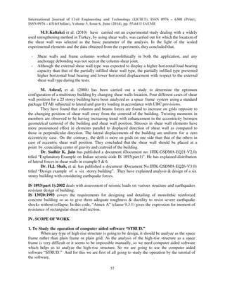 International Journal of Civil Engineering and Technology (IJCIET), ISSN 0976 – 6308 (Print),
ISSN 0976 – 6316(Online), Volume 5, Issue 6, June (2014), pp. 55-64 © IAEME
57
M.Y.Kaltakci et al. (2010) have carried out an experimental study dealing with a widely
used strengthening method in Turkey, by using shear walls, was carried out for which the location of
the shear wall was selected as the basic parameter of the analysis. In the light of the scaled
experimental elements and the data obtained from the experiments, they concluded that,
- Shear walls and frame columns worked monolithically in both the application, and any
anchorage debonding was not seen at the column-shear joint.
- Although the external shear wall type was expected to display a higher horizontal load bearing
capacity than that of the partially infilled shear wall type, the partially infilled type presented
higher horizontal load bearing and lower horizontal displacement with respect to the external
shear wall type during the tests.
M. Ashraf, et al. (2008) has been carried out a study to determine the optimum
configuration of a multistory building by changing shear walls location. Four different cases of shear
wall position for a 25 storey building have been analyzed as a space frame system using a standard
package ETAB subjected to lateral and gravity loading in accordance with UBC provisions.
They have found that columns and beams forces are found to increase on grids opposite to
the changing position of shear wall away from the centroid of the building. Twisting moments in
members are observed to be having increasing trend with enhancement in the eccentricity between
geometrical centroid of the building and shear wall position. Stresses in shear wall elements have
more pronounced effect in elements parallel to displaced direction of shear wall as compared to
those in perpendicular direction. The lateral displacements of the building are uniform for a zero
eccentricity case. On the contrary, the drift is more on grids on one side than that of the others in
case of eccentric shear wall position. They concluded that the shear wall should be placed at a
point by coinciding center of gravity and centroid of the building.
Dr. Sudhir K. Jain has published a document (Document no: IITK-GSDMA-EQ21-V2.0)
titled “Explanatory Example on Indian seismic code IS 1893(part1)”. He has explained distribution
of lateral forces in shear walls in example 5 & 6.
Dr. H.J. Shah, et al. has published a document (Document No.IITK-GSDMA-EQ26-V3.0)
titled “Design example of a six storey building”. They have explained analysis & design of a six
storey building with considering earthquake forces.
IS 1893(part 1):2002 deals with assessment of seismic loads on various structure and earthquakes
resistant design of building.
IS 13920:1993 covers the requirements for designing and detailing of monolithic reinforced
concrete building so as to give them adequate toughness & ductility to resist severe earthquake
shocks without collapse. In this code, “Annex A” (clause 9.3.1) gives the expression for moment of
resistance of rectangular shear wall section.
IV. SCOPE OF WORK
1. To Study the operation of computer aided software “STRUD.”
When any type of high-rise structure is going to be design, it should be analyze as the space
frame rather than plain frame or plain grid. As the analysis of the high-rise structure as a space
frame is very difficult or it seems to be impossible manually, so we need computer aided software
which helps us to analyze the high-rise structure. So we are going to use the computer aided
software “STRUD.” And for this we are first of all going to study the operation by the tutorial of
the software.
 