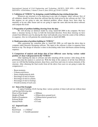 International Journal of Civil Engineering and Technology (IJCIET), ISSN 0976 – 6308 (Print),
ISSN 0976 – 6316(Online), Volume 5, Issue 6, June (2014), pp. 55-64 © IAEME
58
2. Validation of “STRUD.” by designing a model building having existing design data
Whenever any structure is to be analyzing in any type of computer aided software first of
all validation should be done about the software that the result given by the software are fair? For
this purpose we are going to take one identical problem whose design have been done by
manually or by any other means and we are going to input the same data into the above software
and compare the result.
3. Preparation of problem building drawing from the data
We will develop an identical model by using AutoCAD 2008 in the computer. We have
taken a structure having six bays in both the horizontal direction. From these drawing we have
created four different cases by placing the shear wall radically away from the centre of the stiffness
in sequence. Also we will generate the centerline plan in AutoCAD 2008.
4. Model generation of problem building in “STRUD.”
After generating the centerline plan in AutoCAD 2008, we will input the above data in
computer aided Structure Designing software. The input in the software is done in sequence from
bottom to top. The design of structure is done in descending order from slab-beam-column-footing
sequence.
5. Comparison of analysis and design data of four different cases having various radial
position of shear wall generated in the “STRUD.”
After inputting the data in software and after attaching all the sections / after doing all the
preliminary data the analysis is carried out. With the help of this analysis of all the four different
cases we will find the bending moment, shear force, axial force and sway in various elements of the
structure. After obtaining the final results from all the above four cases we are going to make the
comparison of ……
- Beam moments.
- Column axial forces.
- Storey displacement & drift.
- Percentage of steel in beams.
- Percentage of steel in column.
- Percentage of steel in footings.
- Overall economy of each case.
4.1 Data of the Example
A typical building (G+8) having three various position of shear wall and one without shear
wall having following data
Floor to Floor height = 3000mm
Height of Plinth = 450mm above ground level.
Depth of Foundation = 2100mm below ground level.
External Walls =230 mm
Internal Walls =115 mm
4.2 Imposed Loads
Roof :
Roof Finish = 1.5 KN/m2
Live Load = Variable parameter
 