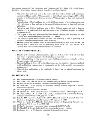 International Journal of Civil Engineering and Technology (IJCIET), ISSN 0976 – 6308 (Print),
ISSN 0976 – 6316(Online), Volume 5, Issue 6, June (2014), pp. 55-64 © IAEME
63
€ When the shear wall kept near to the center with live load is 2KN/m2
and preliminary
dimension of beam is 230 x 300mm, quantity of steel in beam increase (approx 15%), while
quantity of steel in column is decrease (approx 8.77%) as compare to shear wall at corner of
building.
€ When live load 3 KN/m2
and beam size is 230 X 300mm, quantity of steel is increase (approx
13%) at location of shear wall near to the center of building, compare to shear wall at corner
of building.
€ When live load 3 KN/m2
and beam size is 230 x 300mm, quantity of steel is decrease
(approx 22%) at location of shear wall near to the center of building, compare to building
without shear wall.
€ The location of shear wall at corners of building is much effective while increasing live load
3 KN/m2
with preliminary dimension of beam 230 x 300mm.
€ The shear wall gives beneficial effect of more clear head way in case of providing it at
corners of building or away from the center of building.
€ Quantity of steel and concrete is less in case of without shear wall so it is said that for G+8
building with 2 KN/m2
live load and preliminary beam size is 230 x 450 mm or 250 x
300mm, there is no economical beneficial effect of shear wall.
VII. SCOPE FOR FURTHER WORK
€ Here the G+8 building is taken one can take higher no. of floor as G+15 or G+20 more than
that, it may be given more effective beneficial effect of shear wall.
€ The problem building is only symmetric square building; one can take rectangle, L-shape,
C-shape building with eccentricity.
€ Identical building of (6 bay x 6 bay) is taken in problem for simplicity, but commercial and
residential building irregular shape in plan can also take for further work for implementation
to this project.
€ Shape of shear wall is taken in this building is “L shape”; one can take different shape for
further work.
VII. REFERENCES
[1] IS:456-code of practice for plain and reinforced concrete.
[2] IS:875(part 1-5)- code of practice for structural safety of building loading standards.
[3] IS 1893(Part-1):2002, Criteria for earthquake resistant design of structures.
[4] IS 13920:1993, Ductile detailing of reinforced concrete structure subjected to seismic
forces-code of practice.
[5] SP:16-design aids for reinforced concrete.
[6] Dr. Memari Ali, (2010), office building G, Eastern United States. Technical report, vol-3.
[7] M.Ashraf, Siddiqi Z.A. & Javed M.A., (2008), Configuration of a multistorey building
subjected to lateral forces, vol-9, page no:-525-537.
[8] Kaltakci M.Y., Arslan M.H.,Yavuz G., (2010), Effect of internal & external shear wall
location on strengthening weak RC frames, vol-17, page no:- 312-323.
[9] Onkar V. Sapate, Dr.A.M.Pande, International journal of Engineering Research and
Applications. Vol. 1, Issue 4. pp. 1515-1521
[10] Dr. Jain k., Explanatory example on Indian seismic code IS 1893 (Part-1).
[11] Dr. Shah H.J. & Dr. Jain Sudhir k., Design example of a six storey building.
[12] Earthquake tips (1 to 24), Learning earthquake design and construction.
 