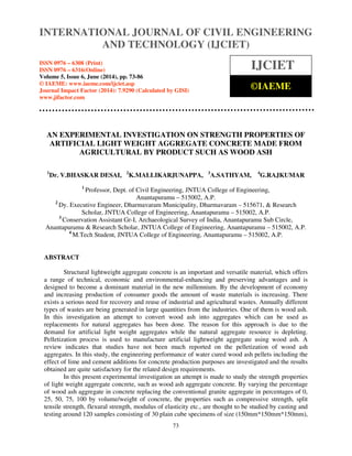 International Journal of Civil Engineering and Technology (IJCIET), ISSN 0976 – 6308 (Print),
ISSN 0976 – 6316(Online), Volume 5, Issue 6, June (2014), pp. 73-86 © IAEME
73
AN EXPERIMENTAL INVESTIGATION ON STRENGTH PROPERTIES OF
ARTIFICIAL LIGHT WEIGHT AGGREGATE CONCRETE MADE FROM
AGRICULTURAL BY PRODUCT SUCH AS WOOD ASH
1
Dr. V.BHASKAR DESAI, 2
K.MALLIKARJUNAPPA, 3
A.SATHYAM, 4
G.RAJKUMAR
1
Professor, Dept. of Civil Engineering, JNTUA College of Engineering,
Anantapuramu – 515002, A.P.
2
Dy. Executive Engineer, Dharmavaram Municipality, Dharmavaram – 515671, & Research
Scholar, JNTUA College of Engineering, Anantapuramu – 515002, A.P.
3
Conservation Assistant Gr-I, Archaeological Survey of India, Anantapuramu Sub Circle,
Anantapuramu & Research Scholar, JNTUA College of Engineering, Anantapuramu – 515002, A.P.
4
M.Tech Student, JNTUA College of Engineering, Anantapuramu – 515002, A.P.
ABSTRACT
Structural lightweight aggregate concrete is an important and versatile material, which offers
a range of technical, economic and environmental-enhancing and preserving advantages and is
designed to become a dominant material in the new millennium. By the development of economy
and increasing production of consumer goods the amount of waste materials is increasing. There
exists a serious need for recovery and reuse of industrial and agricultural wastes. Annually different
types of wastes are being generated in large quantities from the industries. One of them is wood ash.
In this investigation an attempt to convert wood ash into aggregates which can be used as
replacements for natural aggregates has been done. The reason for this approach is due to the
demand for artificial light weight aggregates while the natural aggregate resource is depleting.
Pelletization process is used to manufacture artificial lightweight aggregate using wood ash. A
review indicates that studies have not been much reported on the pelletization of wood ash
aggregates. In this study, the engineering performance of water cured wood ash pellets including the
effect of lime and cement additions for concrete production purposes are investigated and the results
obtained are quite satisfactory for the related design requirements.
In this present experimental investigation an attempt is made to study the strength properties
of light weight aggregate concrete, such as wood ash aggregate concrete. By varying the percentage
of wood ash aggregate in concrete replacing the conventional granite aggregate in percentages of 0,
25, 50, 75, 100 by volume/weight of concrete, the properties such as compressive strength, split
tensile strength, flexural strength, modulus of elasticity etc., are thought to be studied by casting and
testing around 120 samples consisting of 30 plain cube specimens of size (150mm*150mm*150mm),
INTERNATIONAL JOURNAL OF CIVIL ENGINEERING
AND TECHNOLOGY (IJCIET)
ISSN 0976 – 6308 (Print)
ISSN 0976 – 6316(Online)
Volume 5, Issue 6, June (2014), pp. 73-86
© IAEME: www.iaeme.com/ijciet.asp
Journal Impact Factor (2014): 7.9290 (Calculated by GISI)
www.jifactor.com
IJCIET
©IAEME
 