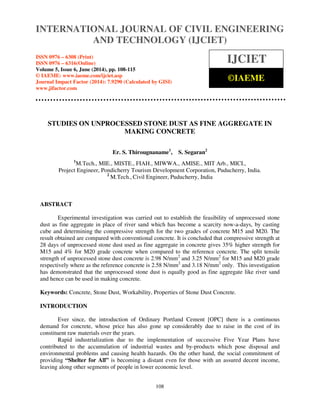 INTERNATIONAL JOURNAL OF CIVIL ENGINEERING 
International Journal of Civil Engineering and Technology (IJCIET), ISSN 0976 – 6308 (Print), 
ISSN 0976 – 6316(Online), Volume 5, Issue 6, June (2014), pp. 108-115 © IAEME 
AND TECHNOLOGY (IJCIET) 
ISSN 0976 – 6308 (Print) 
ISSN 0976 – 6316(Online) 
Volume 5, Issue 6, June (2014), pp. 108-115 
© IAEME: www.iaeme.com/ijciet.asp 
Journal Impact Factor (2014): 7.9290 (Calculated by GISI) 
www.jifactor.com 
108 
 
IJCIET 
©IAEME 
STUDIES ON UNPROCESSED STONE DUST AS FINE AGGREGATE IN 
MAKING CONCRETE 
Er. S. Thirougnaname1, S. Segaran2 
1M.Tech., MIE., MISTE., FIAH., MIWWA., AMISE., MIT Arb., MICI., 
Project Engineer, Pondicherry Tourism Development Corporation, Puducherry, India. 
2 
M.Tech., Civil Engineer, Puducherry, India 
ABSTRACT 
Experimental investigation was carried out to establish the feasibility of unprocessed stone 
dust as fine aggregate in place of river sand which has become a scarcity now-a-days, by casting 
cube and determining the compressive strength for the two grades of concrete M15 and M20. The 
result obtained are compared with conventional concrete. It is concluded that compressive strength at 
28 days of unprocessed stone dust used as fine aggregate in concrete gives 35% higher strength for 
M15 and 4% for M20 grade concrete when compared to the reference concrete. The split tensile 
strength of unprocessed stone dust concrete is 2.98 N/mm2 and 3.25 N/mm2 for M15 and M20 grade 
respectively where as the reference concrete is 2.58 N/mm2 and 3.18 N/mm2 only. This investigation 
has demonstrated that the unprocessed stone dust is equally good as fine aggregate like river sand 
and hence can be used in making concrete. 
Keywords: Concrete, Stone Dust, Workability, Properties of Stone Dust Concrete. 
INTRODUCTION 
Ever since, the introduction of Ordinary Portland Cement [OPC] there is a continuous 
demand for concrete, whose price has also gone up considerably due to raise in the cost of its 
constituent raw materials over the years. 
Rapid industrialization due to the implementation of successive Five Year Plans have 
contributed to the accumulation of industrial wastes and by-products which pose disposal and 
environmental problems and causing health hazards. On the other hand, the social commitment of 
providing “Shelter for All” is becoming a distant even for those with an assured decent income, 
leaving along other segments of people in lower economic level. 
 