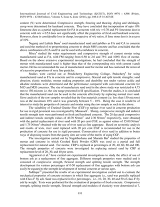 International Journal of Civil Engineering and Technology (IJCIET), ISSN 0976 – 6308 (Print), 
ISSN 0976 – 6316(Online), Volume 5, Issue 6, June (2014), pp. 108-115 © IAEME 
content (%) were determined. Compressive strength, freezing and thawing, drying and shrinkage, 
creep were determined for hardened concrete. They have concluded that incorporation of upto 10% 
limestone dust as a partial replacement for FA in concrete with w/c = 0.70 and 5% limestone dust in 
concrete with w/c = 0.53 does not significantly affect the properties of fresh and hardened concrete. 
However, there is considerable loss in slump, irrespective of w/c ratios, if lime stone dust is in excess 
of 10%. 
110 
 
Nagaraj and Lahida Banu3 used manufactured sand and pebbles as FA and CA in concrete 
and used the method of re-proportioning concrete to obtain M65 concrete and has concluded that the 
above combination of CA and FA can be used with confidence in concrete. 
Misra4 studied the water requirements and compressive strength of cement mortar using 
manufactured sand as FA, with FM ranging from 0.50 to 2.0 and 75% and 100% flow of mortar. 
Based on the above extensive experimental investigations, he had concluded that the strength of 
mortar with manufactured sand is higher than that of the corresponding mix with cement (sand) 
mortar. He has recommended the use of manufactured sand for mortar and has cautioned the removal 
of excessive proportions of very fine particles. 
Studies were carried out at Pondicherry Engineering Collage, Puduchery5 for using 
manufactured sand as FA in concrete and its compressive, flexural and split tensile strengths; sand 
abrasion; elastic modulus; mortar making properties and durability test under various acidic and 
alkaline mediums were determined and the performance compared with conventional concrete for 
M15 and M20 concretes. The size of manufacture sand used in the above study was restricted to 4.75 
mm to 150 microns i.e. the size range presented in IS specification. From the studies, it is concluded 
that the manufactured sand can be used in the concrete effectively by replacing normal river sand. 
Sieve analysis of the raw samples revealed that the fine materials content (i.e. less than 150 microns) 
was at the maximum 10% and it was generally between 5 - 10%. Being the case it would be of 
interest to study the properties of concrete and mortar using the raw sample as such in the above. 
The suitability of Crushed Granite Fine (CGF) to replace river sand in concrete production 
for use in rigid pavement was investigated by Manasseh7. Slump, compressive strength and indirect 
tensile strength tests were performed on fresh and hardened concrete. The 28 day peak compressive 
and indirect tensile strength values of 40.70 N/mm2 and 2.30 N/mm2 respectively, were obtained 
with the partial replacement of river sand with 20 per cent CGF, as against values of 35.00 N/mm2 
and 1.75 N/mm2 obtained with the use of river sand as fine aggregate. Based on economic analysis 
and results of tests, river sand replaced with 20 per cent CGF is recommended for use in the 
production of concrete for use in rigid pavement. Conservation of river sand in addition to better 
ways of disposing wastes from the quarry sites are some of the merits of using CGF. 
The investigation carried out by Nagabhushana and Sharada Bai8 studied the properties of 
mortar and concrete in which Crushed Rock Powder (CRP) was used as a partial and full 
replacement for natural sand. For mortar, CRP is replaced at percentages of 20, 40, 60, 80 and 100. 
The strength properties of concrete were investigated by replacing natural sand by CRP at 
replacement level of 20, 30, and 40 per cents. 
Aggrarwal et al.9 have carried out experimental investigations to study the effect of use of 
bottom ash as a replacement of fine aggregate. Different strength properties were studied and it 
consisted of compressive strength, flexural strength and splitting tensile strength. The strength 
development for various percentages of 0-50 replacement of fine aggregates with bottom ash can 
easily be equated to the strength development of normal concrete at various ages. 
Siddique10 presented the results of an experimental investigation carried out to evaluate the 
mechanical properties of concrete mixtures in which fine aggregate i.e., sand was partially replaced 
with Class F fly ash. Sand was replaced in five percentages. i.e., 10, 20, 30, 40 and 50 of class F fly 
ash by weight. Tests were performed for the evaluation of properties of fresh concrete. Compressive 
strength, splitting tensile strength, flexural strength and modulus of elasticity were determined at 7, 
 
