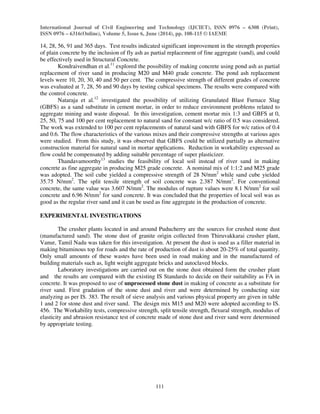 International Journal of Civil Engineering and Technology (IJCIET), ISSN 0976 – 6308 (Print), 
ISSN 0976 – 6316(Online), Volume 5, Issue 6, June (2014), pp. 108-115 © IAEME 
14, 28, 56, 91 and 365 days. Test results indicated significant improvement in the strength properties 
of plain concrete by the inclusion of fly ash as partial replacement of fine aggregate (sand), and could 
be effectively used in Structural Concrete. 
111 
 
Kondraivendhan et al.11 explored the possibility of making concrete using pond ash as partial 
replacement of river sand in producing M20 and M40 grade concrete. The pond ash replacement 
levels were 10, 20, 30, 40 and 50 per cent. The compressive strength of different grades of concrete 
was evaluated at 7, 28, 56 and 90 days by testing cubical specimens. The results were compared with 
the control concrete. 
Nataraja et al.12 investigated the possibility of utilizing Granulated Blast Furnace Slag 
(GBFS) as a sand substitute in cement mortar, in order to reduce environment problems related to 
aggregate mining and waste disposal. In this investigation, cement mortar mix 1:3 and GBFS at 0, 
25, 50, 75 and 100 per cent replacement to natural sand for constant w/c ratio of 0.5 was considered. 
The work was extended to 100 per cent replacements of natural sand with GBFS for w/c ratios of 0.4 
and 0.6. The flow characteristics of the various mixes and their compressive strengths at various ages 
were studied. From this study, it was observed that GBFS could be utilized partially as alternative 
construction material for natural sand in mortar applications. Reduction in workability expressed as 
flow could be compensated by adding suitable percentage of super plasticizer. 
Thandavamoorthy13 studies the feasibility of local soil instead of river sand in making 
concrete as fine aggregate in producing M25 grade concrete. A nominal mix of 1:1:2 and M25 grade 
was adopted. The soil cube yielded a compressive strength of 28 N/mm2 while sand cube yielded 
35.75 N/mm2. The split tensile strength of soil concrete was 2.387 N/mm2. For conventional 
concrete, the same value was 3.607 N/mm2. The modulus of rupture values were 8.1 N/mm2 for soil 
concrete and 6.96 N/mm2 for sand concrete. It was concluded that the properties of local soil was as 
good as the regular river sand and it can be used as fine aggregate in the production of concrete. 
EXPERIMENTAL INVESTIGATIONS 
The crusher plants located in and around Puducherry are the sources for crushed stone dust 
(manufactured sand). The stone dust of granite origin collected from Thiruvakkarai crusher plant, 
Vanur, Tamil Nadu was taken for this investigation. At present the dust is used as a filler material in 
making bituminous top for roads and the rate of production of dust is about 20-25% of total quantity. 
Only small amounts of these wastes have been used in road making and in the manufactured of 
building materials such as, light weight aggregate bricks and autoclaved blocks. 
Laboratory investigations are carried out on the stone dust obtained form the crusher plant 
and the results are compared with the existing IS Standards to decide on their suitability as FA in 
concrete. It was proposed to use of unprocessed stone dust in making of concrete as a substitute for 
river sand. First gradation of the stone dust and river and were determined by conducting size 
analyzing as per IS. 383. The result of sieve analysis and various physical property are given in table 
1 and 2 for stone dust and river sand. The design mix M15 and M20 were adopted according to IS. 
456. The Workability tests, compressive strength, split tensile strength, flexural strength, modulus of 
elasticity and abrasion resistance test of concrete made of stone dust and river sand were determined 
by appropriate testing. 
 