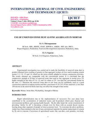International Journal of Civil Engineering and Technology (IJCIET), ISSN 0976 – 6308 (Print), 
ISSN 0976 – 6316(Online), Volume 5, Issue 7, July (2014), pp. 01-06 © IAEME 
INTERNATIONAL JOURNAL OF CIVIL ENGINEERING 
AND TECHNOLOGY (IJCIET) 
ISSN 0976 – 6308 (Print) 
ISSN 0976 – 6316(Online) 
Volume 5, Issue 7, July (2014), pp. 01-06 
© IAEME: www.iaeme.com/ijciet.asp 
Journal Impact Factor (2014): 7.9290 (Calculated by GISI) 
www.jifactor.com 
1 
 
IJCIET 
©IAEME 
USE OF UNSEIVED STONE DUST AS FINE AGGREGATE IN MORTAR 
Er. S. Thirougnaname 
M.Tech., MIE., MISTE., FIAH., MIWWA., AMISE., MIT Arb., MICI., 
Project Engineer, Pondicherry Tourisum Developemnt Corporation, Puducherry, India. 
Er. S. Segaran 
M.Tech, Civil Engineer, Puducherry, India. 
ABSTRACT 
Experimental investigation was carried out to study the feasibility of unseived stone dust (a 
product obtained from crushing of granite) as fine aggregate in place of river sand in making cement 
mortar 1:3, 1:4, 1:5 and 1:6, which are the mixes usually adopted in various construction activities. 
The results obtained are comparable with the conventional mortar. It is concluded that the 
compressive strength at 28 days of unseived stone dust used as fine aggregate in mortar gives 5% 
higher strength for the ratio of 1:4, 1:5, and 1:6, where as 5% less than the conventional mortar for 
the ratio 1:3. Therefore the unseived stone dust in raw form can be confidently used as a good 
construction material in making mortar and that a maximum of 10-13% of fine materials i.e less than 
150 micron in the unseived Stone dust may not affect the strength of the mortar. 
Keywords: Mortar, Stone Dust, Workability, Strength of Mortar. 
INTRODUCTION 
Rapid industrialization due to the implementation of successive five year plans have 
contributed to the accumulation of industrial wastes and by-products which pose disposal and 
environmental problems and causing health hazards. On the other hand, the social commitment of 
providing “shelter for all” is becoming a distant even for those with an assured decent income, 
leaving along other segments of people in lower economic level. To overcome the above problems, 
studies have been initiated in the use of non-conventional materials for partial replacement of cement 
by fly ash in concrete; Conversion of agricultural wastes like saw-dust, cork granules, rice-husk, 
 