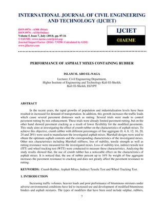 International Journal of Civil Engineering and Technology (IJCIET), ISSN 0976 – 6308 (Print), 
ISSN 0976 – 6316(Online), Volume 5, Issue 7, July (2014), pp. 07-16 © IAEME 
INTERNATIONAL JOURNAL OF CIVIL ENGINEERING 
AND TECHNOLOGY (IJCIET) 
ISSN 0976 – 6308 (Print) 
ISSN 0976 – 6316(Online) 
Volume 5, Issue 7, July (2014), pp. 07-16 
© IAEME: www.iaeme.com/ijciet.asp 
Journal Impact Factor (2014): 7.9290 (Calculated by GISI) 
www.jifactor.com 
IJCIET 
©IAEME 
PERFORMANCE OF ASPHALT MIXES CONTAINING RUBBER 
ISLAM M. ABO EL-NAGA 
Lecturer, Civil Engineering Department, 
Higher Institute of Engineering and Technology-Kafr El-Sheikh, 
Kafr El-Sheikh, EGYPT 
7 
ABSTRACT 
In the recent years, the rapid growths of population and industrialization levels have been 
resulted in increased for demand of transportation. In addition, this growth increases the traffic loads 
which cause several pavement distresses such as rutting. Several trials were made to control 
pavement rutting by mix enhancement. These trials were already limited pavement rutting, but on the 
other hand showed pavement cracking as a result of lower flexibility for the modified pavements. 
This study aims at investigating the effect of crumb rubber on the characteristics of asphalt mixes. To 
achieve this objective, crumb rubber with different percentages of fine aggregate (0, 4, 8, 12, 16, 20, 
24 and 28%) were used to manufacture the investigated asphalt mixes. Marshall designs were used to 
obtain the optimum asphalt contents and the corresponding characteristics of the investigated mixes. 
Other mix characteristics including Marshall stiffness, loss of stability, tensile strength as well as 
rutting resistance were measured for the investigated mixes. Loss of stability test, indirect tensile test 
(ITT) and wheel tracking test (WTT) were conducted to measure these characteristics. Analyzing the 
study results showed that, the use of crumb rubber has a noticeable effect on the characteristics of 
asphalt mixes. It is noticed that, the use of rubber percent up to 16% by weight of fine aggregate 
increases the pavement resistance to cracking and does not greatly affect the pavement resistance to 
rutting. 
KEYWORDS: Crumb Rubber, Asphalt Mixes, Indirect Tensile Test and Wheel Tracking Test. 
1. INTRODUCTION 
Increasing traffic volumes, heavier loads and poor performance of bituminous mixtures under 
adverse environmental conditions have led to increased use and development of modified bituminous 
binders and asphalt mixtures. The types of modifiers that have been used include sulphur, rubbers, 
 