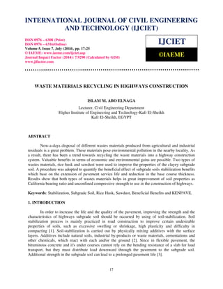 International Journal of Civil Engineering and Technology (IJCIET), ISSN 0976 – 6308 (Print), 
ISSN 0976 – 6316(Online), Volume 5, Issue 7, July (2014), pp. 17-25 © IAEME 
INTERNATIONAL JOURNAL OF CIVIL ENGINEERING 
AND TECHNOLOGY (IJCIET) 
ISSN 0976 – 6308 (Print) 
ISSN 0976 – 6316(Online) 
Volume 5, Issue 7, July (2014), pp. 17-25 
© IAEME: www.iaeme.com/ijciet.asp 
Journal Impact Factor (2014): 7.9290 (Calculated by GISI) 
www.jifactor.com 
IJCIET 
©IAEME 
WASTE MATERIALS RECYCLING IN HIGHWAYS CONSTRUCTION 
ISLAM M. ABO ELNAGA 
Lecturer, Civil Engineering Department 
Higher Institute of Engineering and Technology-Kafr El-Sheikh 
Kafr El-Sheikh, EGYPT 
17 
ABSTRACT 
Now-a-days disposal of different wastes materials produced from agricultural and industrial 
residuals is a great problem. These materials pose environmental pollution in the nearby locality. As 
a result, there has been a trend towards recycling the waste materials into a highway construction 
system. Valuable benefits in terms of economic and environmental gains are possible. Two types of 
wastes materials, rice husk and sawdust were used to improve the properties of the clayey subgrade 
soil. A procedure was adopted to quantify the beneficial effect of subgrade soils stabilization benefits 
which base on the extension of pavement service life and reduction in the base course thickness. 
Results show that both types of wastes materials helps in great improvement of soil properties as 
California bearing ratio and unconfined compressive strength to use in the construction of highways. 
Keywords: Stabilization, Subgrade Soil, Rice Husk, Sawdust, Beneficial Benefits and KENPAVE. 
1. INTRODUCTION 
In order to increase the life and the quality of the pavement, improving the strength and the 
characteristics of highways subgrade soil should be occurred by using of soil-stabilization. Soil 
stabilization process is mainly practiced in road construction to improve certain undesirable 
properties of soils, such as excessive swelling or shrinkage, high plasticity and difficulty in 
compacting [1]. Soil-stabilization is carried out by physically mixing additives with the surface 
layers. Additives include natural soils, industrial by-products or waste materials, cementations and 
other chemicals, which react with each and/or the ground [2]. Since in flexible pavement, the 
bituminous concrete and it's under courses cannot rely on the bending resistance of a slab for load 
transport, but they must distribute load downward through the pavement to the subgrade soil. 
Additional strength in the subgrade soil can lead to a prolonged pavement life [3]. 
 