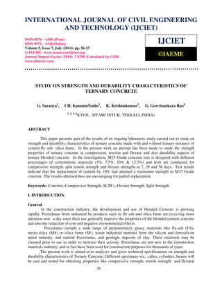 INTERNATIONAL JOURNAL OF CIVIL ENGINEERING 
International Journal of Civil Engineering and Technology (IJCIET), ISSN 0976 – 6308 (Print), 
ISSN 0976 – 6316(Online), Volume 5, Issue 7, July (2014), pp. 26-33 © IAEME 
AND TECHNOLOGY (IJCIET) 
ISSN 0976 – 6308 (Print) 
ISSN 0976 – 6316(Online) 
Volume 5, Issue 7, July (2014), pp. 26-33 
© IAEME: www.iaeme.com/ijciet.asp 
Journal Impact Factor (2014): 7.9290 (Calculated by GISI) 
www.jifactor.com 
STUDY ON STRENGTH AND DURABILITY CHARACTERISTICS OF 
TERNARY CONCRETE 
G. Saranya1, CH. KannamNaidu2, K. Krishnakumar3, G. Gowrisankara Rao4 
1, 2, 3, 4(CIVIL, AITAM/ JNTUK, TEKKALI, INDIA) 
ABSTRACT 
This paper presents part of the results of an ongoing laboratory study carried out to study on 
strength and durability characteristics of ternary concrete made with and without ternary mixtures of 
cement-fly ash- silica fume. In the present work an attempt has been made to study the strength 
properties of ternary concrete in compression, tension and flexure and also durability aspects of 
ternary blended concrete. In the investigation, M25 Grade concrete mix is designed with different 
percentages of cementitious materials (5%, 7.5%, 10%  12.5%) and tests are conducted for 
compressive strength, split tensile strength and flexure strengths at 7, 28 and 56 days. Test results 
indicate that the replacement of cement by 10% had attained a maximum strength in M25 Grade 
concrete. The results obtained thus are encouraging for partial replacement. 
Keywords: Concrete, Compressive Strength, SCM’s, Flexure Strength, Split Strength. 
I. INTRODUCTION 
General 
In the construction industry, the development and use of blended Cements is growing 
rapidly. Pozzolanas from industrial by products such as fly ash and silica fume are receiving more 
attention now a day since their use generally improve the properties of the blended cement concrete 
and also the reduction of cost and negative environmental effects. 
Pozzolanas include a wide range of predominately glassy materials like fly-ash (FA), 
micro-silica (MS) or silica fume (SF), waste industrial material from the silicon and ferrosilicon 
metal industry, and natural Pozzolanas, and geologic deposits of clay. These materials may be 
claimed prior to use in order to increase their activity. Pozzolanas are not new to the construction 
materials industry, and in fact have been used for construction purposes for thousands of years. 
The present work is aimed at to analyses and gives technical specifications on strength and 
durability characteristics of Ternary Concrete. Different specimens viz., cubes, cylinders, beams will 
be cast and tested for obtaining properties like compressive strength, tensile strength and flexural 
 26 
 
IJCIET 
©IAEME 
 