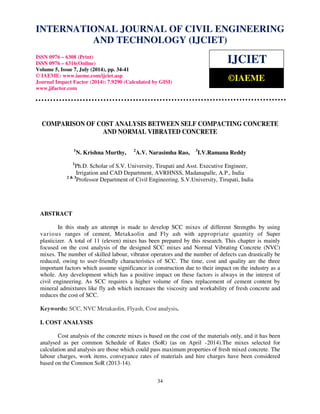 INTERNATIONAL JOURNAL OF CIVIL ENGINEERING 
International Journal of Civil Engineering and Technology (IJCIET), ISSN 0976 – 6308 (Print), 
ISSN 0976 – 6316(Online), Volume 5, Issue 7, July (2014), pp. 34-41 © IAEME 
AND TECHNOLOGY (IJCIET) 
ISSN 0976 – 6308 (Print) 
ISSN 0976 – 6316(Online) 
Volume 5, Issue 7, July (2014), pp. 34-41 
© IAEME: www.iaeme.com/ijciet.asp 
Journal Impact Factor (2014): 7.9290 (Calculated by GISI) 
www.jifactor.com 
34 
 
IJCIET 
©IAEME 
COMPARISON OF COST ANALYSIS BETWEEN SELF COMPACTING CONCRETE 
AND NORMAL VIBRATED CONCRETE 
1N. Krishna Murthy, 2A.V. Narasimha Rao, 3I.V.Ramana Reddy 
1Ph.D. Scholar of S.V. University, Tirupati and Asst. Executive Engineer, 
Irrigation and CAD Department, AVRHNSS, Madanapalle, A.P., India 
2  3Professor Department of Civil Engineering, S.V.University, Tirupati, India 
ABSTRACT 
In this study an attempt is made to develop SCC mixes of different Strengths by using 
var ious ranges of cement, Metakaolin and Fly ash with appropriate quantity of Super 
plasticizer. A total of 11 (eleven) mixes has been prepared by this research. This chapter is mainly 
focused on the cost analysis of the designed SCC mixes and Normal Vibrating Concrete (NVC) 
mixes. The number of skilled labour, vibrator operators and the number of defects can drastically be 
reduced, owing to user-friendly characteristics of SCC. The time, cost and quality are the three 
important factors which assume significance in construction due to their impact on the industry as a 
whole. Any development which has a positive impact on these factors is always in the interest of 
civil engineering. As SCC requires a higher volume of fines replacement of cement content by 
mineral admixtures like fly ash which increases the viscosity and workability of fresh concrete and 
reduces the cost of SCC. 
Keywords: SCC, NVC Metakaolin, Flyash, Cost analysis. 
I. COST ANALYSIS 
Cost analysis of the concrete mixes is based on the cost of the materials only, and it has been 
analysed as per common Schedule of Rates (SoR) (as on April -2014).The mixes selected for 
calculation and analysis are those which could pass maximum properties of fresh mixed concrete. The 
labour charges, work items, conveyance rates of materials and hire charges have been considered 
based on the Common SoR (2013-14). 
 